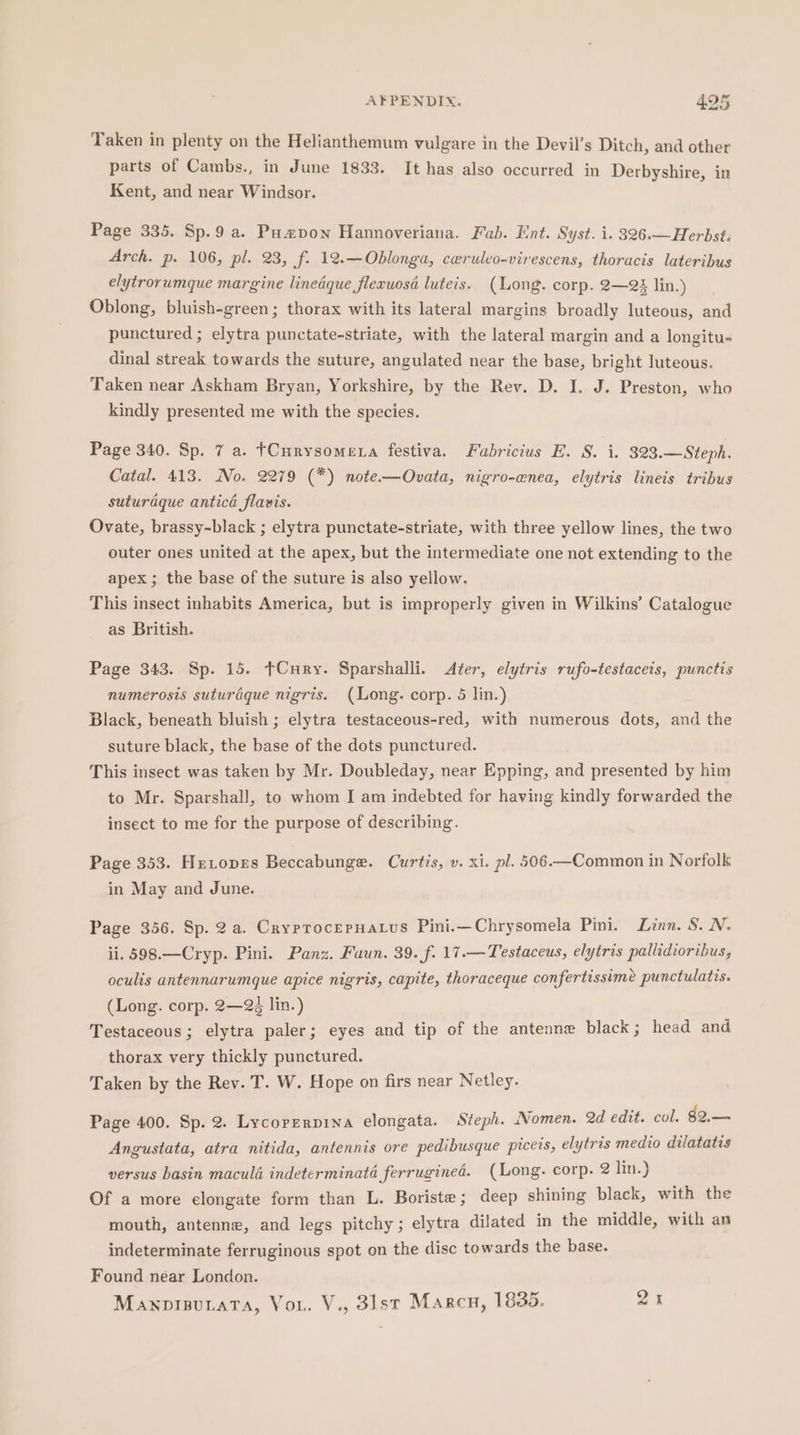 Taken in plenty on the Helianthemum vulgare in the Devil’s Ditch, and other parts of Cambs., in June 1833. It has also occurred in Derbyshire, in Kent, and near Windsor. Page 335. Sp.9 a. Pumpon Hannoveriana. Fab. Ent. Syst. i. 326.—Herbst. Arch. p. 106, pil. 23, f: 12.-—Oblonga, ceruleo-virescens, thoracis lateribus elytrorumque margine linedque flexuosé luteis. (Long. corp. 2—23 lin.) Oblong, bluish-green; thorax with its lateral margins broadly luteous, and punctured ; elytra punctate-striate, with the lateral margin and a longitu- dinal streak towards the suture, angulated near the base, bright luteous. Taken near Askham Bryan, Yorkshire, by the Rev. D. I. J. Preston, who kindly presented me with the species. Page 340. Sp. 7 a. tCurysomena festiva. Fabricius E. S. i. 323.—Steph. Catal. 413. No. 2279 (*) note.—Ovata, nigro-enea, elytris lineis tribus suturaque anticd flavis. Ovate, brassy-black ; elytra punctate-striate, with three yellow lines, the two outer ones united at the apex, but the intermediate one not extending to the apex ; the base of the suture is also yellow. This insect inhabits America, but is improperly given in Wilkins’ Catalogue as British. Page 343. Sp. 15. ¢Cury. Sparshalli. &lt;Ater, elytris rufo-testaceis, punctis numerosis suturaque nigris. (Long. corp. 5 lin.) Black, beneath bluish ; elytra testaceous-red, with numerous dots, and the suture black, the base of the dots punctured. This insect was taken by Mr. Doubleday, near Epping, and presented by him to Mr. Sparshall, to whom I am indebted for having kindly forwarded the insect to me for the purpose of describing. Page 353. HrLopes Beccabunge. Curtis, v. xi. pl. 506.—Common in Norfolk in May and June. Page 356. Sp. 2a. CryprocerHatus Pini.—Chrysomela Pini. Linn. S. N. ii. 598.—Cryp. Pini. Panz. Fuun. 39. f. 17.—Testaceus, elytris pallidioribus, oculis antennarumque apice nigris, capite, thoraceque confertissime punctulatis. (Long. corp. 2—24 lin.) Testaceous; elytra paler; eyes and tip of the antenne black; head and thorax very thickly punctured. Taken by the Rev. T. W. Hope on firs near Netley. Page 400. Sp. 2. Lycorzrpina elongata. Steph. Nomen. 2d edit. col. 82.— Angustata, atra nitida, antennis ore pedibusque piceis, elytris medio dilatatis versus basin maculé indeterminata ferruginea. (Long. corp. 2 lin.) Of a more elongate form than L. Boriste; deep shining black, with the mouth, antenne, and legs pitchy; elytra dilated in the middle, with an indeterminate ferruginous spot on the disc towards the base. Found near London. ManpipuaTa, Vou. V., 3lst Marcu, 1835. 2%