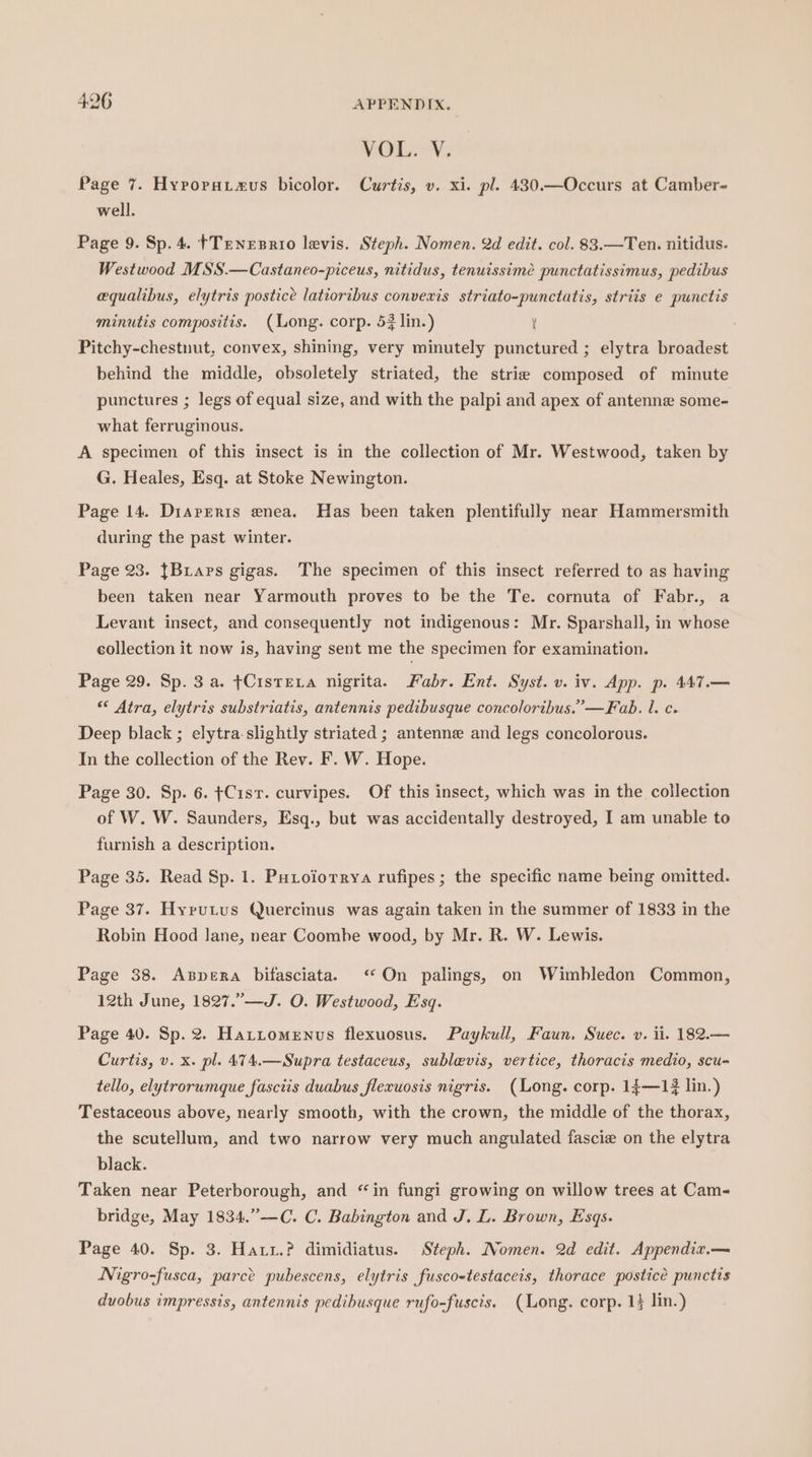 VOLON, Page 7. Hyroruataus bicolor. Curtis, v. xi. pl. 430.—Occurs at Camber- well. Page 9. Sp. 4. }Tenesrio levis. Steph. Nomen. 2d edit. col. 83.—Ten. nitidus. Westwood MSS.—Castaneo-piceus, nitidus, tenuissime punctatissimus, pedibus equalibus, elytris postice latioribus convexis striato-punctatis, striis e punctis minutis compositis. (Long. corp. 53 lin.) ’ Pitchy-chestnut, convex, shining, very minutely punctured ; elytra broadest behind the middle, obsoletely striated, the strie composed of minute punctures ; legs of equal size, and with the palpi and apex of antenne some- what ferruginous. A specimen of this insect is in the collection of Mr. Westwood, taken by G. Heales, Esq. at Stoke Newington. Page 14. Dirareris enea. Has been taken plentifully near Hammersmith during the past winter. Page 23. {Bars gigas. The specimen of this insect referred to as having been taken near Yarmouth proves to be the Te. cornuta of Fabr., a Levant insect, and consequently not indigenous: Mr. Sparshall, in whose collection it now is, having sent me the specimen for examination. Page 29. Sp. 3 a. ¢CistEva nigrita. Fabr. Ent. Syst. v. iv. App. p. 447.— “ Atra, elytris substriatis, antennis pedibusque concoloribus.”’—Fab. l. c. Deep black; elytra-slightly striated ; antenne and legs concolorous. In the collection of the Rev. F. W. Hope. Page 30. Sp. 6. ¢C1sr. curvipes. Of this insect, which was in the collection of W. W. Saunders, Esq., but was accidentally destroyed, I am unable to furnish a description. Page 35. Read Sp. 1. Putoiorrya rufipes ; the specific name being omitted. Page 37. Hyrutus Quercinus was again taken in the summer of 1833 in the Robin Hood lane, near Coombe wood, by Mr. R. W. Lewis. Page 38. AxBpera bifasciata. ‘On palings, on Wimbledon Common, 12th June, 1827.”—J. O. Westwood, Esq. Page 40. Sp. 2. Hattomenus flexuosus. Paykull, Faun. Suec. v. ii. 182.— Curtis, v. x. pl. 474.—Supra testaceus, sublevis, vertice, thoracis medio, scu- tello, elytrorumque fasciis duabus flexuosis nigris. (Long. corp. 14—13 lin.) Testaceous above, nearly smooth, with the crown, the middle of the thorax, the scutellum, and two narrow very much angulated fascie on the elytra black. Taken near Peterborough, and “in fungi growing on willow trees at Cam- bridge, May 1834.”—C. C. Babington and J. L. Brown, Esqs. Page 40. Sp. 3. Hatr.? dimidiatus. Steph. Nomen. 2d edit. Appendiz.— Nigro-fusca, parce pubescens, elytris fuscostestaceis, thorace postice punctis duobus impressis, antennis pedibusque rufo-fuscis. (Long. corp. 1} lin.)