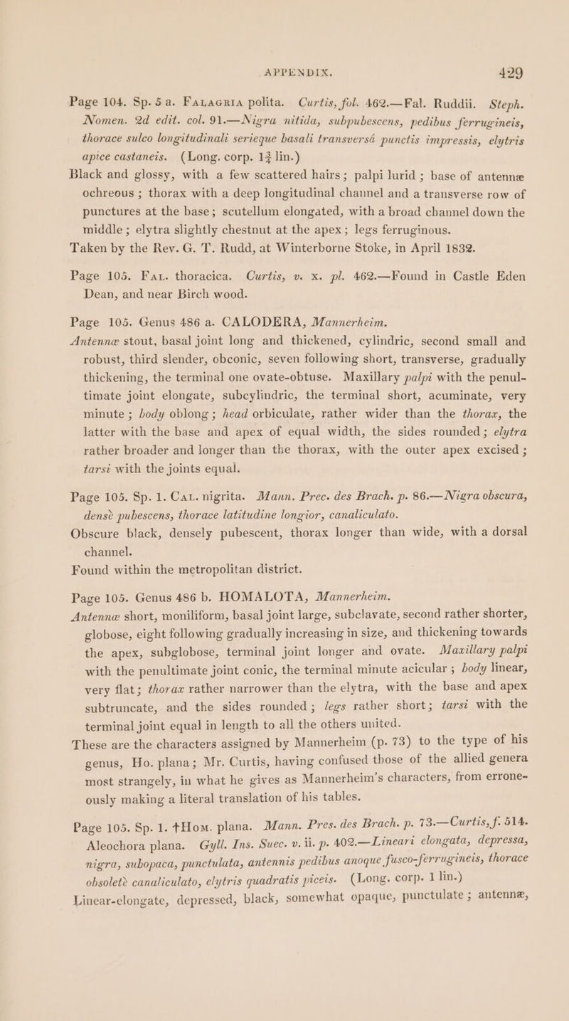 Page 104. Sp. 5a. Fanaerta polita. Curtis, fol. 462.—Fal. Ruddii. Steph. Nomen. 2d edit. col. 91.—Nigra nitida, subpubescens, pedibus ferrugineis, thorace sulco longitudinali serieque basali transversd punctis impressis, elytris apice castaneis. (Long. corp. 14 lin.) Black and glossy, with a few scattered hairs; palpi lurid ; base of antenne ochreous ; thorax with a deep longitudinal channel and a transverse row of punctures at the base; scutellum elongated, with a broad channel down the middle ; elytra slightly chestnut at the apex; legs ferruginous. Taken by the Rev. G. T. Rudd, at Winterborne Stoke, in April 1832. Page 105. Fat. thoracica. Curtis, v. x. pl. 462.—Found in Castle Eden Dean, and near Birch wood. Page 105. Genus 486 a. CALODERA, Mannerheim. Antenne stout, basal joint long and thickened, cylindric, second small and robust, third slender, obconic, seven following short, transverse, gradually thickening, the terminal one ovate-obtuse. Maxillary palpi with the penul- timate joint elongate, subcylindric, the terminal short, acuminate, very minute ; body oblong ; head orbiculate, rather wider than the thoraz, the latter with the base and apex of equal width, the sides rounded; elytra rather broader and longer than the thorax, with the outer apex excised ; tarsi with the joints equal. Page 105. Sp. 1. Cat. nigrita. Mann. Prec. des Brach. p. 86.—Nigra obscura, dense pubescens, thorace latitudine longior, canaliculato. Obscure black, densely pubescent, thorax longer than wide, with a dorsal channel. Found within the metropolitan district. Page 105. Genus 486 bh HOMALOTA, Mannerheim. Antenne short, moniliform, basal joint large, subclavate, second rather shorter, globose, eight following gradually increasing in size, and thickening towards the apex, subglobose, terminal joint longer and ovate. Mazillary palpi with the penultimate joint conic, the terminal minute acicular ; body linear, very flat; thorax rather narrower than the elytra, with the base and apex subtruncate, and the sides rounded ; degs rather short; ¢arsi with the terminal joint equal in length to all the others united. These are the characters assigned by Mannerheim (p. 73) to the type of his genus, Ho. plana; Mr. Curtis, having confused those of the allied genera most strangely, in what he gives as Mannerheim’s characters, from errone- ously making a literal translation of his tables. Page 105. Sp. 1. tHom. plana. Mann. Pres. des Brach. p. 73.—Curtis, f. 514. Aleochora plana. Gyll. Ins. Suec. v. ii. p. 402.—Lineari elongata, depressa, nigra, subopaca, punctulata, antennis pedibus anoque fusco-ferrugineis, thorace obsolet? canaliculato, elytris quadratis piceis. (Long. corp. 1 lin.) Linear-elongate, depressed, black, somewhat opaque, punctulate ; antenne,