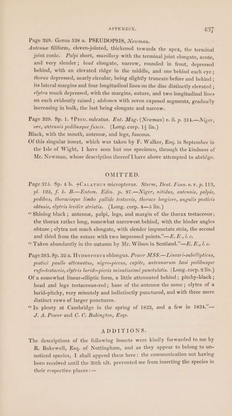 Page 329. Genus 538 a. PSEUDOPSIS, Newman. Antenne filiform, eleven-jointed, thickened towards the apex, the terminal joint conic. Palpi short, mawillary with the terminal joint elongate, acute, and very slender; head elongate, narrow, rounded in front, depressed behind, with an elevated ridge in the middle, and one behind each eye ; thorax depressed, nearly circular, being slightly truncate before and behind ; its lateral margins and four longitudinal lines on the disc distinctly elevated ; elytra rauch depressed, with the margins, suture, and two longitudinal lines on each evidently raised ; abdomen with seven exposed segments, gradually increasing in bulk, the last being elongate and narrow. Page 329. Sp. 1. fPsev. sulcatus. Ent. Mag. (Newman) v. ii. p. 314.—Niger, ore, ahtennis pedibusque fuscis. (Long. corp. 13 lin.) Black, with the mouth, antenne, and legs, fuscous. Of this singular insect, which was taken by F. Walker, Esq. in September in the Isle of Wight, 1 have seen but one specimen, through the kindness of Mr. Newman, whose description thereof I have above attempted to abridge. OMITTED: Page 375. Sp. 4b. +Catatuus micropterus. Sturm, Deut. Faun.v.v. p. 113, pl. 122, f- b. B.—Entom. Edin. p. 97.— Niger, nitidus, antennis, palpis, pedibus, thoracisque limbo pallide testaceis, thorace longiore, angulis posticis obtusis, elytris levitér striatis. (Long. corp. 4—65 lin.) «Shining black; antenne, palpi, legs, and margin of the thorax testaceous ; the thorax rather long, somewhat narrowest behind, with the hinder angles obtuse ; elytra not much elongate, with slender impunctate stria, the second and third from the suture with two impressed points.’—E. E.., l. c. * Taken abundantly in the autumn by Mr. Wilson in Scotland.’—E. E£., l. c. Page393. Sp. 32 a. Hyprovorus oblongus. Power MSS.—Lineari-subellipticus, posticé paullo attenuatus, nigro-piceus, capite, antennarum bast pedibusque rufo-testaceis, elytris lurido-piceis minutissimé punctulatis. (Long. corp. 2 lin.) Of a somewhat linear-elliptic form, a little attenuated behind ; pitchy-black ; head and legs testaceous-red; base of the antenne the same ; elytra of a lurid-pitchy, very minutely and indistinctly punctured, and with three more distinct rows of larger punctures. “In plenty at Cambridge in the spring of 1833, and a few in 1834.”— J. A. Power and C. C. Babington, Esqs. ADDITIONS. The descriptions of the following insects were kindly forwarded to me by R. Bakewell, Esq. of Nottingham, and as they appear to belong to un- noticed species, I shall append them here: the communication not having been received until the 30th ult. prevented me from inserting the species in their respective places :—
