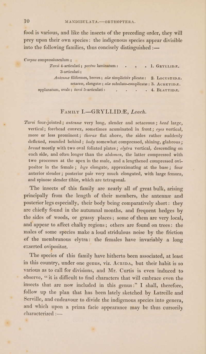 food is various, and like the insects of the preceding order, they will prey upon their own species: the indigenous species appear divisible into the following families, thus concisely distinguished :— Corpus compressiusculum ; Tarsi 4-articulati; pectus laminatum: . ‘ a2. Gay1apE. 3-articulati ; Antenne filiformes, breves ; ale simpliciter plicate: 2. LocusTip#. setacex, elongate ; ale subulato-complicate : 3. ACHETIDZ. applanatum, ovale; tars? 5-articulati : ; 4 ; - 4. BLATTID&amp;. Famity I.—GRYLLIDA, Leach. Tarsi four-jointed ; antenne very long, slender and setaceous ; head large, vertical; forehead convex, sometimes acuminated in front; eyes vertical, more or less prominent; thorax flat above, the sides rather suddenly deflexed, rounded behind ; body somewhat compressed, shining, glabrous ; breast mostly with two oval foliated plates ; elytra vertical, descending on each side, and often longer than the abdomen, the latter compressed with two processes at the apex in the male, and a lengthened compressed ovi- positor in the female; legs elongate, approximating at the base; four anterior slender ; posterior pair very much elongated, with large femora, and spinose slender tibie, which are tetragonal. The insects of this family are nearly all of great bulk, arising principally from the length of their members, the antennze and posterior legs especially, their body being comparatively short: they are chiefly found in the autumnal months, and frequent hedges by the sides of woods, or grassy places; some of them are very local, and appear to affect chalky regions; others are found on trees: the males of some species make a loud stridulous noise by the friction of the membranous elytra: the females have invariably a long exserted ovipositor. . The species of this family have hitherto been associated, at least in this country, under one genus, viz. Acripa, but their habit is so various as to call for divisions, and Mr. Curtis is even induced to observe, ‘* it is difficult to find characters that will embrace even the Insects that are now included in this genus:” I shall, therefore, follow up the plan that has been lately sketched by Latreille and Serville, and endeavour to divide the indigenous species into genera, and which upon a prima facie appearance may be thus cursorily characterized :— *