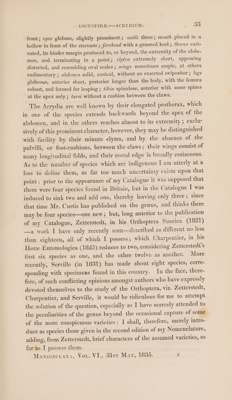 LOCUSTIDE.—ACRYDIUM. , 88 front; eyes globose, slightly prominent ; ocell: three; mouth placed in a hollow in front of the sternum ; forehead with a grooved keel ; thorax cari- nated, its hinder margin produced to, or beyond, the extremity of the abdo- men, and terminating in a point; elytra extremely short, appearing distorted, and resembling oval scales ; wings sometimes ample, at others rudimentary ; abdomen solid, conical, without an exserted ovipositor ; legs glabrous, anterior short, posterior longer than the body, with the femora robust, and formed for leaping ; tibia spinulose, anterior with some spines at the apex only ; tars? without a cushion between the claws. The Acrydia are well known by their elongated prothorax, which in one of the species extends backwards beyond the apex of the abdomen, and in the others reaches almost to its extremity ; exclu- sively of this prominent character, however, they may be distinguished with facility by their minute elytra, and by the absence of the pulvilli, or foot-cushions, between the claws ; their wings consist of many longitudinal folds, and their costal edge is broadly coriaceous. As to the number of species which are indigenous I am utterly at a loss to define them, as far too much uncertainty exists upon that point : prior to the appearance of my Catalogue it was supposed that there were four species found in Britain, but in the Catalogue I was induced to sink two and add one, thereby leaving only three ; since that time Mr. Curtis has published on the genus, and thinks there may be four species—one new; but, long anterior to the publication of my Catalogue, Zetterstedt, in his Orthoptera Suecica (1821) —a work I have only recently seen—described as different no less than eighteen, all of which I possess; which Charpentier, in his Hore Entomologica (1825) reduces to two, considering Zetterstedt’s first six species as one, and the other twelve as another. More recently, Serville (in 1831) has made about eight species, corre- sponding with specimens found in this country. In the face, there- fore, of such conflicting opinions amongst authors who have expressly devoted themselves to the study of the Orthoptera, viz. Zetterstedt, Charpentier, and Serville, it would be ridiculous for me to attempt the solution of the question, especially as I have scarcely attended to the peculiarities of the genus beyond the occasional capture of some of the more conspicuous varieties: I shall, therefore, merely intro- duce as species those given in the second edition of my Nomenclature, adding, from Zetterstedt, brief characters of the assumed varieties, so far as I possess them. Mawpisutata, Vou. VI., 3lsr May, 1835. E