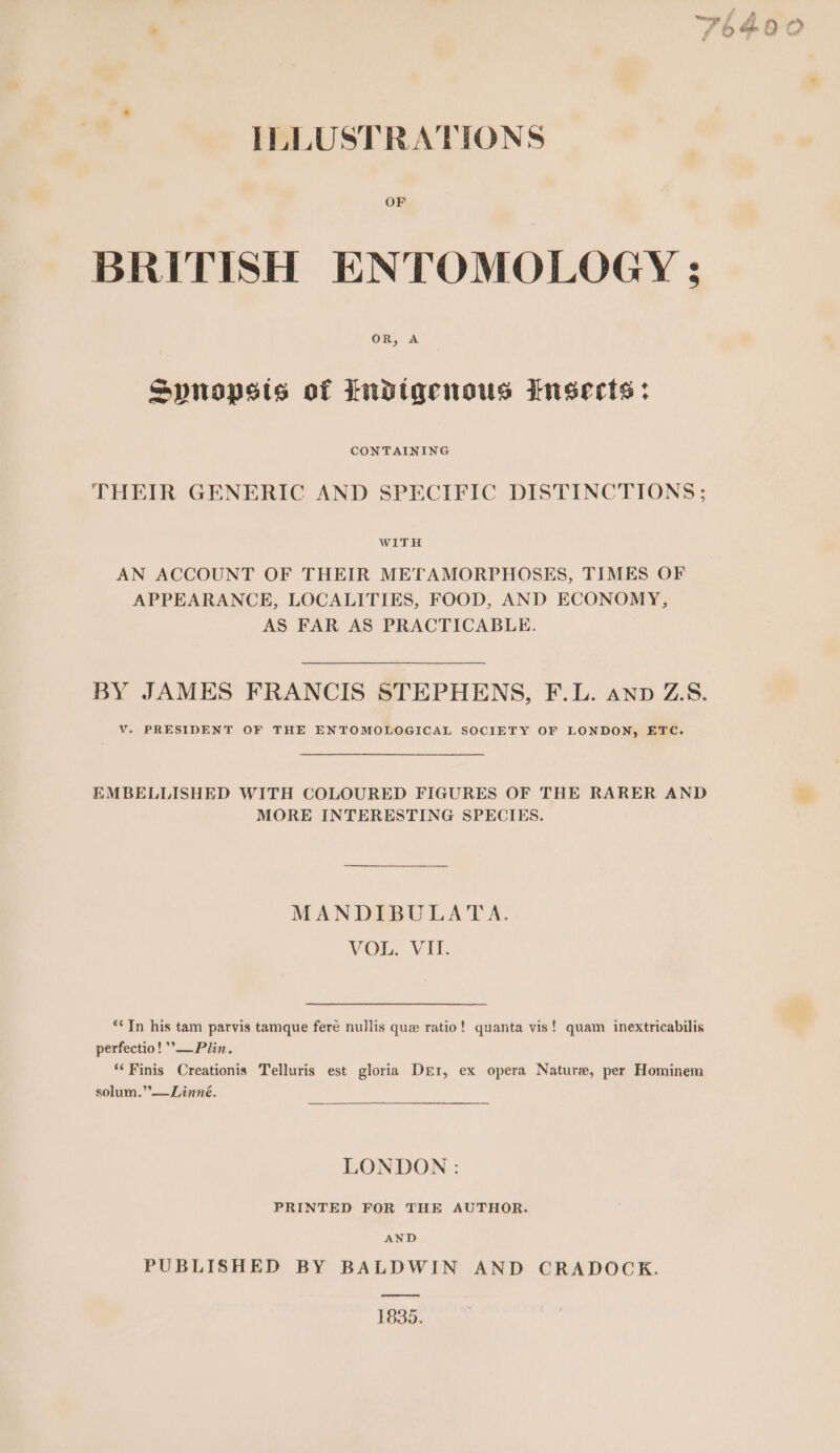 BRITISH ENTOMOLOGY ; Spnopsts of Indigenous insects: CONTAINING THEIR GENERIC AND SPECIFIC DISTINCTIONS; WITH AN ACCOUNT OF THEIR METAMORPHOSES, TIMES OF APPEARANCE, LOCALITIES, FOOD, AND ECONOMY, AS FAR AS PRACTICABLE. BY JAMES FRANCIS STEPHENS, F.L. ann ZS. V. PRESIDENT OF THE ENTOMOLOGICAL SOCIETY OF LONDON, ETC. EMBELLISHED WITH COLOURED FIGURES OF THE RARER AND MORE INTERESTING SPECIES. MANDIBULATA. VOL. VII. *&lt;Tn his tam parvis tamque fere nullis que ratio! quanta vis! quam inextricabilis perfectio! ’—Plin. ‘Finis Creationis Telluris est gloria Derr, ex opera Nature, per Hominem solum.”’—Linné. LONDON : PRINTED FOR THE AUTHOR. AND PUBLISHED BY BALDWIN AND CRADOCK. 1835.