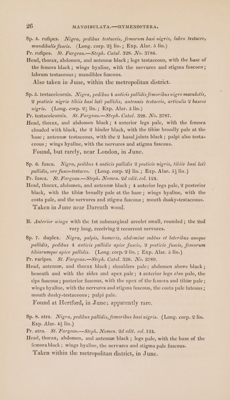 Sp. 4. rufipes. Nigra, pedibus testaceis, femorum basi nigris, labro testaceo, mandibulis fuscis. (Long. corp. 23 lin.; Exp. Alar. 5 lin.) Pr. rufipes. St. Fargeau.—Steph. Catal. 328. No. 3786. Head, thorax, abdomen, and antenne black ; legs testaceous, with the base of the femora black ; wings hyaline, with the nervures and stigma fuscous ; labrum testaceous ; mandibles fuscous. Also taken in June, within the metropolitan district. Sp. 5. testaceicornis. Migra, pedibus 4 anticis pallidis femoribus nigro maculutis, 2 posticis nigris tibiis basi late pallidis, antennis testaceis, articulis 2 baseos nigris. (Long. corp. 2 lin.; Exp. Alar. 5 lin.) Pr. testaceicornis. St. Fargeau.—Steph. Catal. 328. No. 3787. Head, thorax, and abdomen black; 4 anterior legs pale, with the femora clouded with black, the 2 hinder black, with the tibize broadly pale at the base ; antennee testaceous, with the 2 basal joints black ; palpi also testa- ceous ; wings hyaline, with the nervures and stigma fuscous. Found, but rarely, near London, in June. Sp. 6. fusca. Nigra, pedibus 4 anticis pallidis 2 posticis nigris, tibiis bast late pallidis, ore fusco-testaceo. (Long. corp. 23 lin.; Exp. Alar. 53 lin.) Pr. fusca. St. Fargeau.—Steph. Nomen. 2d edit. col. 124. Head, thorax, abdomen, and antenne black ; 4 anterior legs pale, 2 posterior black, with the tibize broadly pale at the base ; wings hyaline, with the costa pale, and the nervures and stigma fuscous ; mouth dusky-testaceous. YVaken in June near Darenth wood. B. Anterior wings with the 1st submarginal areolet small, rounded; the 2nd very long, receiving 2 recurrent nervures. Sp. 7. duplex. Nigra, palpis, humeris, abdomine subtus et lateribus anoque pallidis, pedibus 4 anticis pallidis apice fuscis, 2 posticis fuscis, femorum tibiarumque apice pallidis. (Long. corp. 2 lin.; Exp. Alar. 5 lin.) Pr. varipes. St, Fargeau.—Steph. Catal. 328. No. 3789. Head, antenne, and thorax black; shoulders pale; abdomen above black ; beneath and with the sides and apex pale; 4 anterior legs also pale, the tips fuscous ; posterior fuscous, with the apex of the femora and tibie pale; wings hyaline, with the nervures and stigma fuscous, the costa pale luteous ; mouth dusky-testaceous; palpi pale. Found at Hertford, in June; apparently rare. Sp. 8. atra. Nigra, pedibus pallidis, femoribus basi nigris. (Long. corp. 2 lin. Exp. Alar. 42 lin.) Pr. atra. St. Fargeau.—Steph. Nomen. 2d edit. col. 124. Head, thorax, abdomen, and antenne black ; legs pale, with the base of the femora black ; wings hyaline, the nervures and stigma pale fuscous. ‘Taken within the metropolitan district, in June.