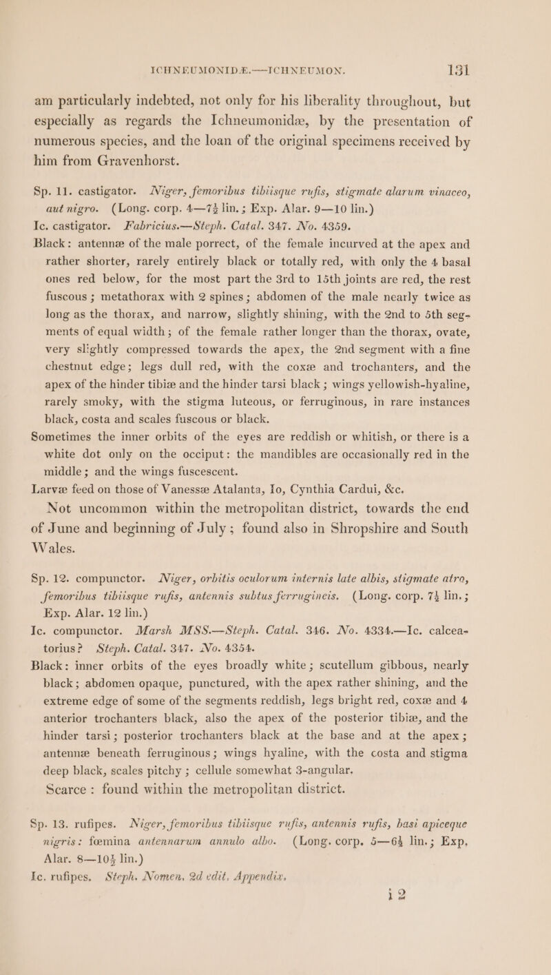 am particularly indebted, not only for his liberality throughout, but especially as regards the Ichneumonide, by the presentation of numerous species, and the loan of the original specimens received by him from Gravenhorst. Sp. ll. castigator. MWiger, femoribus tibiisque rufis, stigmate alarum vinaceo, aut nigro. (Long. corp. 4—7% lin. ; Exp. Alar. 9—10 lin.) Ic. castigator. Fabricius.—Steph. Catal. 347. No. 4359. Black: antenne of the male porrect, of the female incurved at the apex and rather shorter, rarely entirely black or totally red, with only the 4 basal ones red below, for the most part the 3rd to 15th joints are red, the rest fuscous ; metathorax with 2 spines; abdomen of the male nearly twice as long as the thorax, and narrow, slightly shining, with the 2nd to 5th seg- ments of equal width; of the female rather longer than the thorax, ovate, very slightly compressed towards the apex, the 2nd segment with a fine chestnut edge; legs dull red, with the cox and trochanters, and the apex of the hinder tibie and the hinder tarsi black ; wings yellowish-hyaline, rarely smoky, with the stigma luteous, or ferruginous, in rare instances black, costa and scales fuscous or black. Sometimes the inner orbits of the eyes are reddish or whitish, or there is a white dot only on the occiput: the mandibles are occasionally red in the middle ; and the wings fuscescent. Larve feed on those of Vanessee Atalanta, Io, Cynthia Cardui, &amp;c. Not uncommon within the metropolitan district, towards the end of June and beginning of July; found also in Shropshire and South Wales. Sp. 12. compunctor. Niger, orbitis oculorum internis late albis, stigmate atro, femoribus tibiisque rufis, antennis subtus ferrugineis. (Long. corp. 74 lin. ; Exp. Alar. 12 lin.) Ic. compunctor. Marsh MSS.—Steph. Catal. 346. No. 4334.—Ic. calcea- torius? Steph. Catal. 347. No. 4354. Black: inner orbits of the eyes broadly white; scutellum gibbous, nearly black; abdomen opaque, punctured, with the apex rather shining, and the extreme edge of some of the segments reddish, legs bright red, coxee and 4 anterior trochanters black, also the apex of the posterior tibiw, and the hinder tarsi; posterior trochanters black at the base and at the apex; antennze beneath ferruginous; wings hyaline, with the costa and stigma deep black, scales pitchy ; cellule somewhat 3-angular, Scarce : found within the metropolitan district. Sp. 13. rufipes. Niger, femoribus tibiisque rufis, antennis rufis, hasi apiceque nigris: feemina antennarum annulo albo. (Long. corp. 5—64 lin.; Exp, Alar. 8—103 lin.) Ic. rufipes. Steph. Nomen. 2d edit, Appendia. ~~ ho