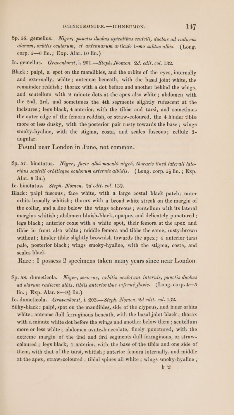 Sp. 56. gemellus. Niger, punctis duobus apicalibus scutelli, duobus ad radicem alarum, orbitis oculorum, et antennarum articulo 1-mo subtus albis. (Long. corp. 5—6 lin.; Exp. Alar. 10 lin.) Ic. gemellus. Gravenhorst, i. 201.—Steph. Nomen. 2d. edit. col. 132. Black : palpi, a spot on the mandibles, and the orbits of the eyes, internally and externally, white; antennz beneath, with the basal joint white, the remainder reddish; thorax with a dot before and another behind the wings, and scutellum with 2 minute dots at the apex also white; abdomen with the 2nd, 3rd, and sometimes the 4th segments slightly rufescent at the incisures ; legs black, 4 anterior, with the tibia and tarsi, and sometimes the outer edge of the femora reddish, or straw-coloured, the 4 hinder tibie more or less dusky, with the posterior pair rusty towards the base; wings smoky-hyaline, with the stigma, costa, and scales fuscous; cellule 3- angular. Found near London in June, not common. Sp. 57. binotatus. Niger, facie alba maculd nigra, thoracis lined laterali late- ribus scutelli orbitisque oculorum externis albidis. (Long. corp. 53 lin. ; Exp. Alar. 9 lin.) Ic. binotatus. Steph. Nomen. 2d edit. col. 132. Black: palpi fuscous ; face white, with a large costal black patch; outer orbits broadly whitish; thorax with a broad white streak on the margin of the collar, and a line below the wings ochreous ; scutellum with its lateral margins whitish ; abdomen bluish-black, opaque, and delicately punctured ; legs black ; anterior coxe with a white spot, their femora at the apex and tibie in front also white ; middle femora and tibie the same, rusty-brown without; hinder tibie slightly brownish towards the apex; 4 anterior tarsi pale, posterior black; wings smoky-hyaline, with the stigma, costa, and scales black. Rare: I possess 2 specimens taken many years since near London. Sp. 58. dumeticola. Niger, sericeus, orbitis oculorum internis, punctis duobus ad alarum radicem albis, tibiis anterioribus inferné flavis. (Long. corp. 4—5 lin.; Exp. Alar. 8—9 lin.) Ic. dumeticola. Gravenhorst, i. 203.—Steph. Nomen. 2d edit. col. 132. Silky-black : palpi, spot on the mandibles, side of the clypeus, and inner orbits white; antenne dull ferruginous beneath, with the basal joint black ; thorax with a minute white dot before the wings and another below them ; scutellum more or less white; abdomen ovate-lanceolate, finely punctured, with the extreme margin of the 2nd and 3rd segments dull ferruginous, or straw- coloured ; legs black, 4 anterior, with the base of the tibie and one side of them, with that of the tarsi, whitish ; anterior femora internally, and middle at the apex, straw-coloured ; tibial spines all white ; wings smoky-hyaline ; k 2