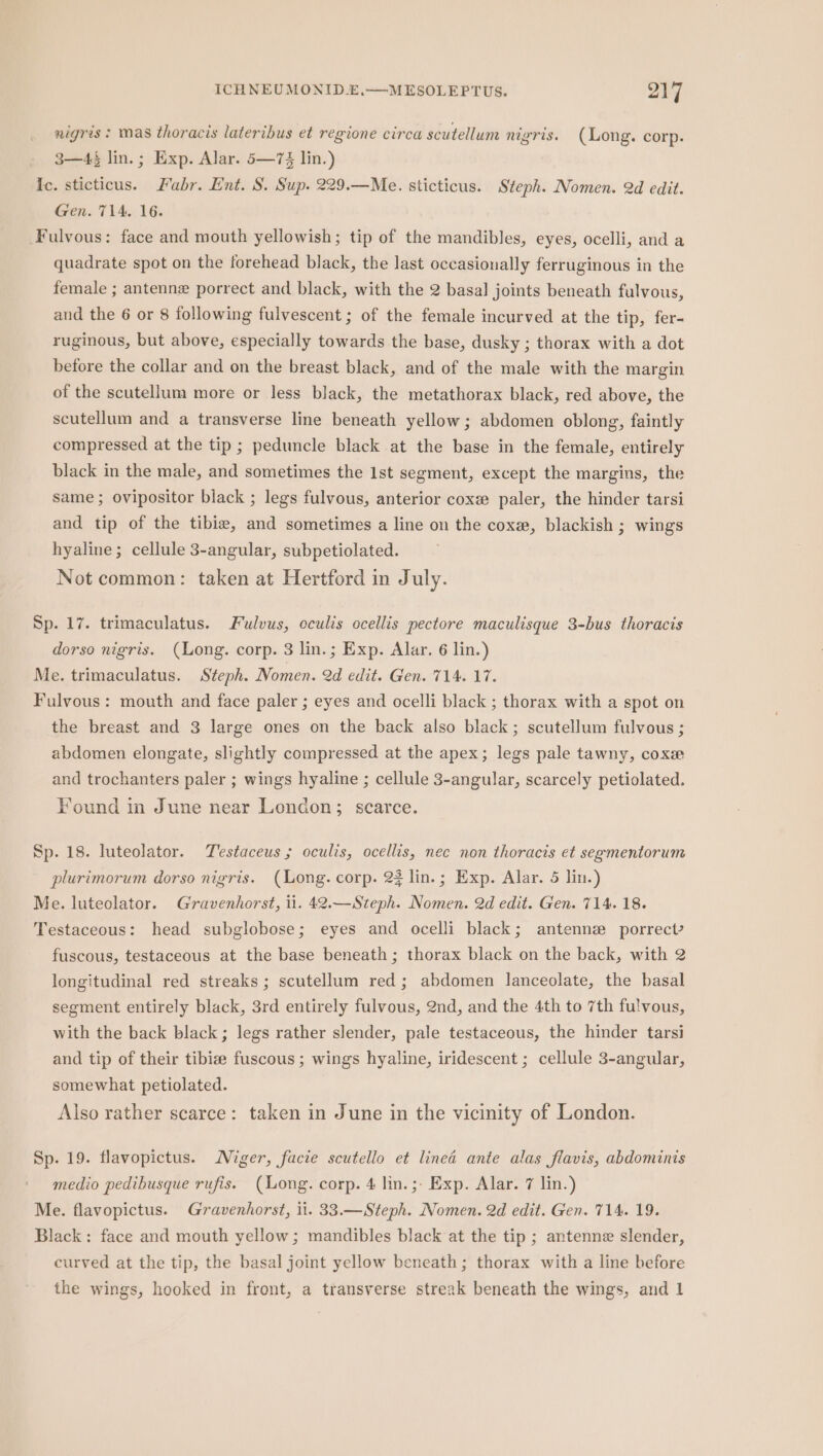 nigris ; mas thoracis lateribus et regione circa scutellum nigris. (Long. corp. 3—4§ lin.; Exp. Alar. 5—7$ lin.) Ic. sticticus. Fabr. Ent. S. Sup. 229.—Me. sticticus. Steph. Nomen. 2d edit. Gen. 714, 16. Fulvous: face and mouth yellowish; tip of the mandibles, eyes, ocelli, and a quadrate spot on the forehead black, the last occasionally ferruginous in the female ; antenne porrect and black, with the 2 basal joints beneath fulvous, and the 6 or 8 following fulvescent ; of the female incurved at the tip, fer- ruginous, but above, especially towards the base, dusky ; thorax with a dot before the collar and on the breast black, and of the male with the margin of the scutellum more or less black, the metathorax black, red above, the scutellum and a transverse line beneath yellow; abdomen oblong, faintly compressed at the tip ; peduncle black at the base in the female, entirely black in the male, and sometimes the 1st segment, except the margins, the same; ovipositor black ; legs fulvous, anterior coxee paler, the hinder tarsi and tip of the tibia, and sometimes a line on the coxe, blackish ; wings hyaline; cellule 3-angular, subpetiolated. Not common: taken at Hertford in July. Sp. 17. trimaculatus. Fulvus, eculis ocellis pectore maculisque 3-bus thoracis dorso nigris. (Long. corp. 3 lin.; Exp. Alar. 6 lin.) Me. trimaculatus. Steph. Nomen. 2d edit. Gen. 714. 17. Fulvous: mouth and face paler ; eyes and ocelli black ; thorax with a spot on the breast and 3 large ones on the back also black; scutellum fulvous ; abdomen elongate, slightly compressed at the apex; legs pale tawny, coxe and trochanters paler ; wings hyaline ; cellule 3-angular, scarcely petiolated. Found in June near London; scarce. Sp. 18. luteolator. Testaceus ; oculis, ocellis, nec non thoracis et segmentorum plurimorum dorso nigris. (ong. corp. 23 lin.; Exp. Alar. 5 lin.) Me. luteolator. Gravenhorst, ii. 42.—Steph. Nomen. 2d edit. Gen. 714. 18. Testaceous: head subglobose; eyes and ocelli black; antenne porrect? fuscous, testaceous at the base beneath; thorax black on the back, with 2 longitudinal red streaks; scutellum red; abdomen lanceolate, the basal segment entirely black, 3rd entirely fulvous, 2nd, and the 4th to 7th fulvous, with the back black; legs rather slender, pale testaceous, the hinder tarsi and tip of their tibize fuscous ; wings hyaline, iridescent ; cellule 3-angular, somewhat petiolated. Also rather scarce: taken in June in the vicinity of London. Sp. 19. flavopictus. Niger, facie scutello et lined ante alas flavis, abdominis medio pedibusque rufis. (Long. corp. 4 lin. ;- Exp. Alar. 7 lin.) Me. flavopictus. Gravenhorst, ii. 33.—Steph. Nomen. 2d edit. Gen. 714. 19. Black: face and mouth yellow; mandibles black at the tip ; antenne slender, curved at the tip, the basal joint yellow beneath; thorax with a line before the wings, hooked in front, a transverse streak beneath the wings, and 1