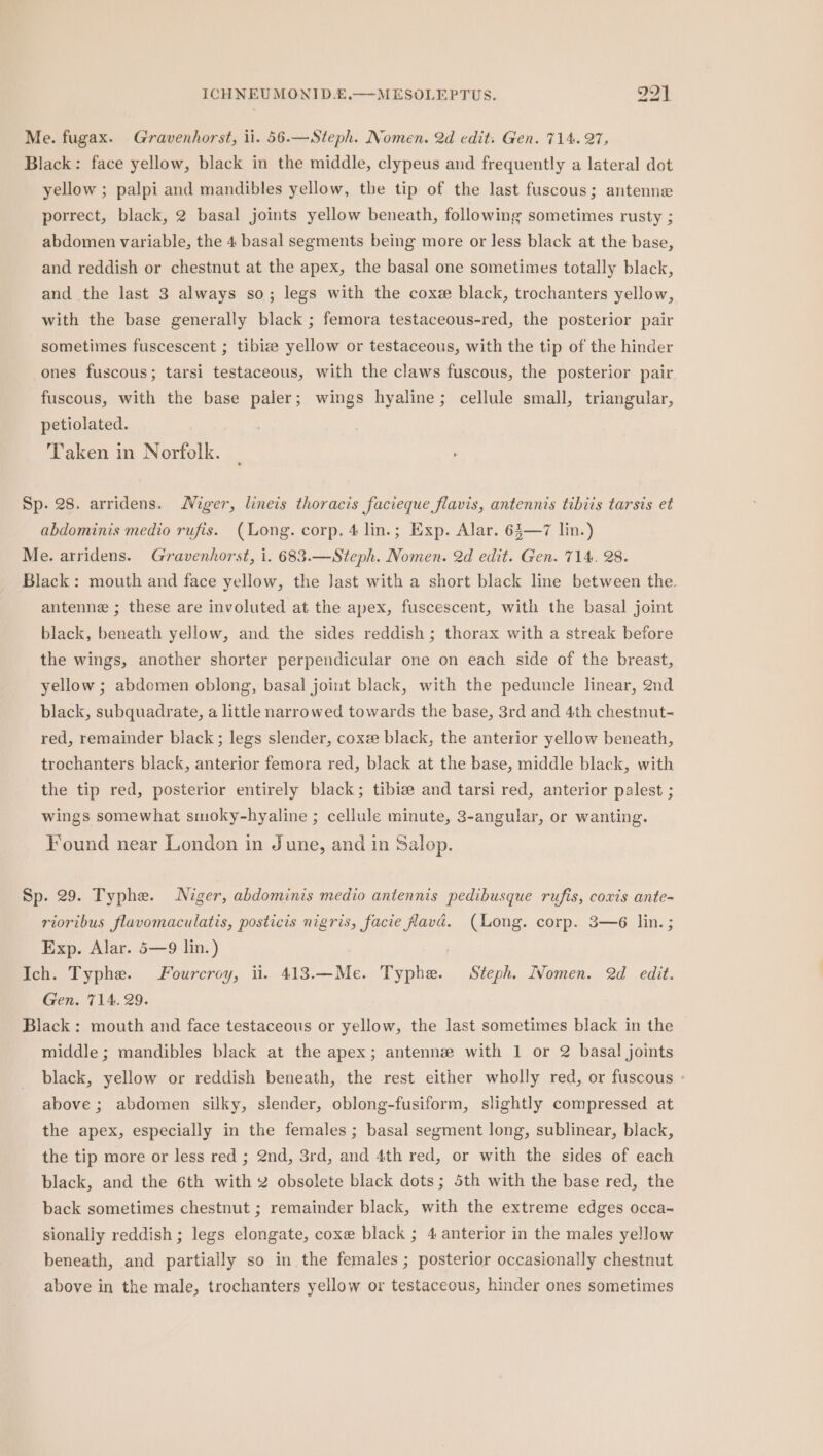 Me. fugax. Gravenhorst, ii. 56.—Steph. Nomen. 2d edit: Gen. 714. 27, Black: face yellow, black in the middle, clypeus and frequently a lateral dot yellow ; palpi and mandibles yellow, the tip of the last fuscous; antenne porrect, black, 2 basal joints yellow beneath, following sometimes rusty ; abdomen variable, the 4 basal segments being more or less black at the base, and reddish or chestnut at the apex, the basal one sometimes totally black, and the last 3 always so; legs with the cox black, trochanters yellow, with the base generally black ; femora testaceous-red, the posterior pair sometimes fuscescent ; tibize yellow or testaceous, with the tip of the hinder ones fuscous; tarsi testaceous, with the claws fuscous, the posterior pair fuscous, with the base paler; wings hyaline; cellule small, triangular, petiolated. Taken in Norfolk. | Sp. 28. arridens. Niger, lineis thoracis facieque flavis, antennis tibiis tarsis et abdominis medio rufis. (Long. corp. 4 lin.; Exp. Alar. 63—7 lin.) Me. arridens. Gravenhorst, i. 683.—Steph. Nomen. 2d edit. Gen. 714. 28. Black: mouth and face yellow, the Jast with a short black line between the antenne ; these are involuted at the apex, fuscescent, with the basal joint black, beneath yellow, and the sides reddish ; thorax with a streak before the wings, another shorter perpendicular one on each side of the breast, yellow ; abdomen oblong, basal joint black, with the peduncle linear, 2nd black, subquadrate, a little narrowed towards the base, 3rd and 4th chestnut- red, remainder black; legs slender, coxe black, the anterior yellow beneath, trochanters black, anterior femora red, black at the base, middle black, with the tip red, posterior entirely black; tibiee and tarsi red, anterior palest ; wings somewhat smoky-hyaline ; cellule minute, 3-angular, or wanting. Found near London in June, and in Salop. Sp. 29. Typhe. Niger, abdominis medio antennis pedibusque rufis, coxis ante- rioribus flavomaculatis, posticis nigris, facie avd. (Long. corp. 3—6 lin. ; Exp. Alar. 5—9 lin.) Ich. Typhe. Fourcroy, ii. 413.—Me. Typhe. Steph. IVomen. 2d edit. Gen. 714. 29. Black: mouth and face testaceous or yellow, the last sometimes black in the middle; mandibles black at the apex; antennz with 1 or 2 basal joints black, yellow or reddish beneath, the rest either wholly red, or fuscous - above ; abdomen silky, slender, oblong-fusiform, slightly compressed at the apex, especially in the females ; basal segment long, sublinear, black, the tip more or less red ; 2nd, 3rd, and 4th red, or with the sides of each black, and the 6th with 2 obsolete black dots; 5th with the base red, the back sometimes chestnut ; remainder black, with the extreme edges occa- sionaliy reddish ; legs elongate, coxe black ; 4 anterior in the males yellow beneath, and partially so in the females ; posterior occasionally chestnut above in the male, trochanters yellow or testaceous, hinder ones sometimes