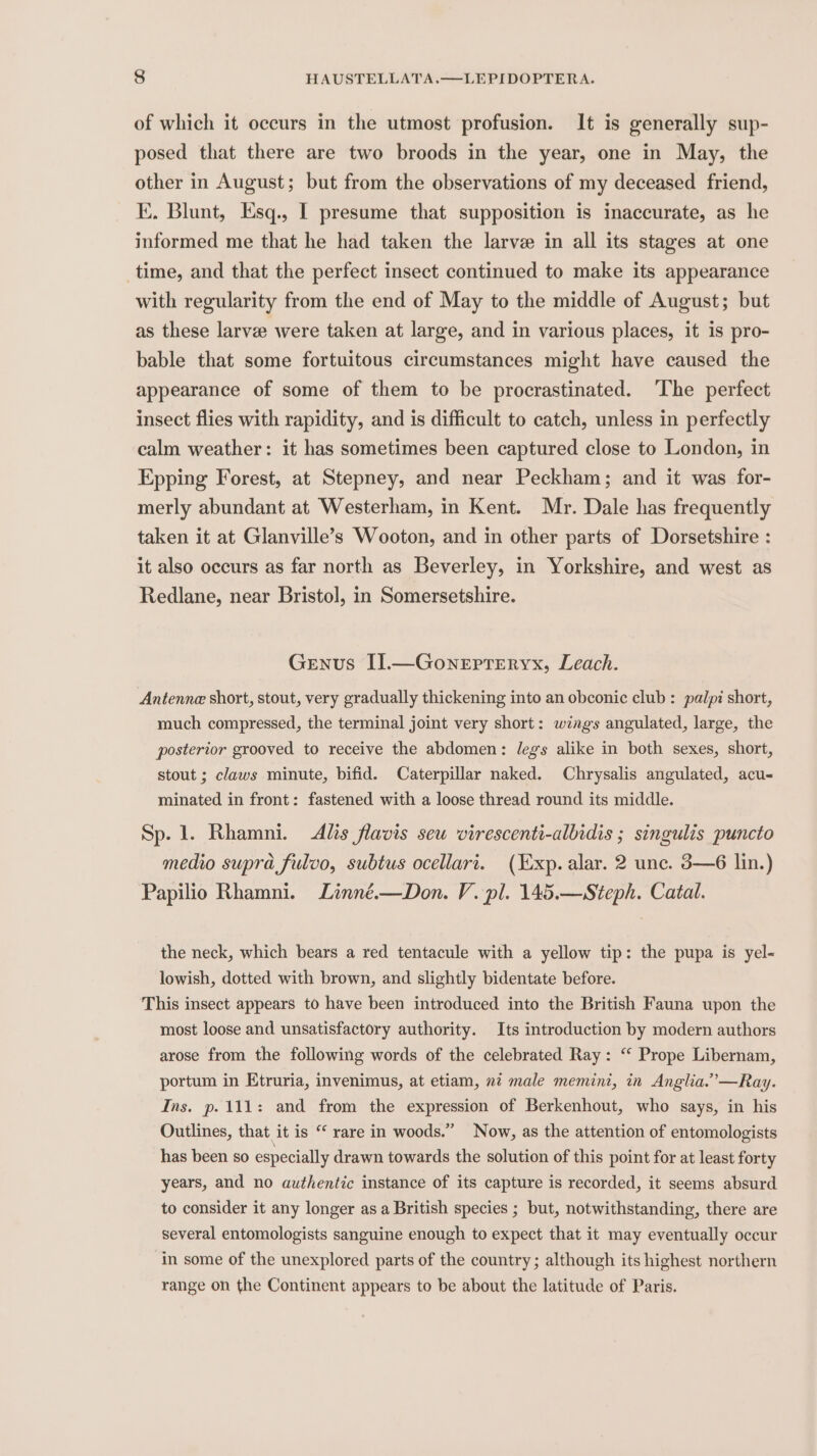 of which it occurs in the utmost profusion. It is generally sup- posed that there are two broods in the year, one in May, the other in August; but from the observations of my deceased friend, KE. Blunt, Esq., [ presume that supposition is inaccurate, as he informed me that he had taken the larve in all its stages at one time, and that the perfect insect continued to make its appearance with regularity from the end of May to the middle of August; but as these larve were taken at large, and in various places, it is pro- bable that some fortuitous circumstances might have caused the appearance of some of them to be procrastinated. ‘The perfect insect flies with rapidity, and is difficult to catch, unless in perfectly calm weather: it has sometimes been captured close to London, in Epping Forest, at Stepney, and near Peckham; and it was for- merly abundant at Westerham, in Kent. Mr. Dale has frequently taken it at Glanville’s Wooton, and in other parts of Dorsetshire : it also occurs as far north as Beverley, in Yorkshire, and west as Redlane, near Bristol, in Somersetshire. Genus I].—Gonepteryx, Leach. Antenne short, stout, very gradually thickening into an obconic club: palpi short, much compressed, the terminal joint very short: wings angulated, large, the posterior grooved to receive the abdomen: legs alike in both sexes, short, stout ; claws minute, bifid. Caterpillar naked. Chrysalis angulated, acu- minated in front: fastened with a loose thread round its middle. Sp. 1. Rhamni. Als flavis sew virescenti-albidis ; singulis puncto medio supra fulvo, subtus ocellari. (Exp. alar. 2 unc. 3—6 lin.) Papilio Rhamni. Linné.—Don. V. pl. 145.—Steph. Catal. the neck, which bears a red tentacule with a yellow tip: the pupa is yel- lowish, dotted with brown, and slightly bidentate before. This insect appears to have been introduced into the British Fauna upon the most loose and unsatisfactory authority. Its introduction by modern authors arose from the following words of the celebrated Ray: “‘ Prope Libernam, portum in Etruria, invenimus, at etiam, nt male memini, in Anglia.’—Ray. Ins. p. 111: and from the expression of Berkenhout, who says, in his Outlines, that it is “ rare in woods.” Now, as the attention of entomologists has been so especially drawn towards the solution of this point for at least forty years, and no authentic instance of its capture is recorded, it seems absurd to consider it any longer asa British species ; but, notwithstanding, there are several entomologists sanguine enough to expect that it may eventually occur in some of the unexplored parts of the country; although its highest northern range on the Continent appears to be about the latitude of Paris.