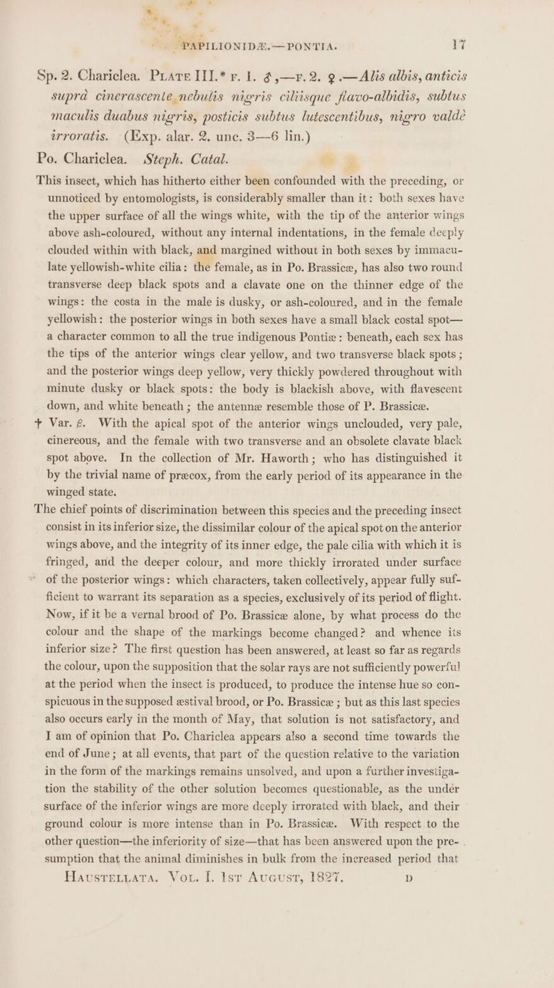 Sp. 2. Chariclea. PrareIII.* vr. 1. @,—r.2. 9.—Alis albis, antics supra cinerascente nebulis nigris ciliisque flavo-albidis, subtus maculis duabus nigris, posticis subtus lutescentibus, nigro valde erroratis. (exp. alar. 2. unc. 3—6 lin.) Po. Chariclea. Steph. Catal. This insect, which has hitherto either been confounded with the preceding, or unnoticed by entomologists, is considerably smaller than it: both sexes have the upper surface of all the wings white, with the tip of the anterior wings above ash-coloured, without any internal indentations, in the female deeply clouded within with black, and margined without in both sexes by immacu- late yellowish-white cilia: the female, as in Po. Brassice, has also two round transverse deep black spots and a clavate one on the thinner edge of the wings: the costa in the male is dusky, or ash-coloured, and in the female yellowish: the posterior wings in both sexes have a small black costal spot— a character common to all the true indigenous Pontie : beneath, each sex has the tips of the anterior wings clear yellow, and two transverse black spots ; and the posterior wings deep yellow, very thickly powdered throughout with minute dusky or black spots: the body is blackish above, with flavescent down, and white beneath ; the antenne resemble those of P. Brassica. + Var. @. With the apical spot of the anterior wings unclouded, very pale, cinereous, and the female with two transverse and an obsolete clavate black spot above. In the collection of Mr. Haworth; who has distinguished it by the trivial name of precox, from the early period of its appearance in the winged state. The chief points of discrimination between this species and the preceding insect consist in its inferior size, the dissimilar colour of the apical spot on the anterior wings above, and the integrity of its inner edge, the pale cilia with which it is fringed, and the deeper colour, and more thickly irrorated under surface of the posterior wings: which characters, taken collectively, appear fully suf- ficient to warrant its separation as a species, exclusively of its period of flight. Now, if it be a vernal brood of Po. Brassice alone, by what process do the colour and the shape of the markings become changed? and whence its inferior size? The first question has been answered, at least so far as regards the colour, upon the supposition that the solar rays are not sufficiently powerful at the period when the insect is produced, to produce the intense hue so con- spicuous in the supposed estival brood, or Po. Brassice ; but as this last species also occurs early in the month of May, that solution is not satisfactory, and I am of opinion that Po. Chariclea appears also a second time towards the end of June; at all events, that part of the question relative to the variation in the form of the markings remains unsolved, and upon a further investiga- tion the stability of the other solution becomes questionable, as the undér surface of the inferior wings are more deeply irrorated with black, and their ground colour is more intense than in Po. Brassice. With respect to the other question—the inferiority of size—that has been answered upon the pre- . sumption that the animal diminishes in bulk from the increased period that Havsrevuata. Vou. I. lsr Aucust, 182%, D