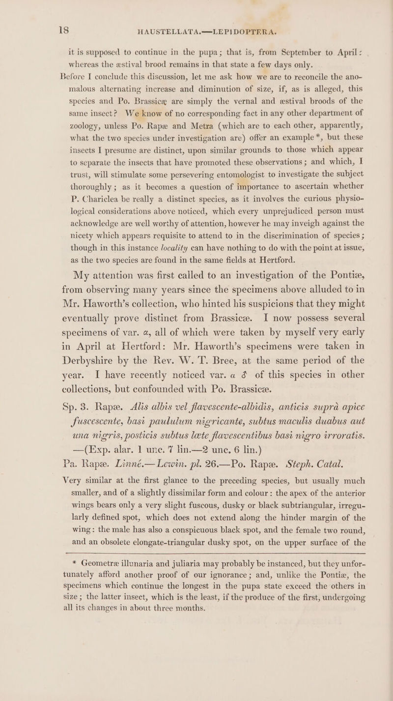 it is supposed to continue in the pupa; that is, from September to April : whereas the estival brood remains in that state a few days only. Before I conclude this discussion, let me ask how we are to reconcile the ano- malous alternating increase and diminution of size, if, as is alleged, this species and Po. Brassicee are simply the vernal and estival broods of the same insect? We know of no corresponding fact in any other department of zoology, unless Po. Rape and Metra (which are to each other, apparently, what the two species under investigation are) offer an example *, but these insects I presume are distinct, upon similar grounds to those which appear to separate the insects that have promoted these observations ; and which, I trust, will stimulate some persevering entomologist to investigate the subject thoroughly ; as it becomes a question of importance to ascertain whether P. Chariclea be really a distinct species, as it involves the curious physio- logical considerations above noticed, which every unprejudiced person must acknowledge are well worthy of attention, however he may inveigh against the nicety which appears requisite to attend to in the discrimination of species ; though in this instance locality can have nothing to do with the point at issue, as the two species are found in the same fields at Hertford. My attention was first called to an investigation of the Pontie, from observing many years since the specimens above alluded to in Mr. Haworth’s collection, who hinted his suspicions that they might eventually prove distinct from Brassice. I now possess several specimens of var. a, all of which were taken by myself very early in April at Hertford: Mr. Haworth’s specimens were taken in Derbyshire by the Rev. W. T. Bree, at the same period of the year. I have recently noticed var. a $ of this species in other collections, but confounded with Po. Brassice. Sp. 3. Rape. &lt;dAlis albis vel flavescente-albidis, anticis supra apice Suscescente, bast paululum nigricante, subtus maculis duabus aut una nigris, posticis subtus late flavescentibus bast nigro wrroratis. —(Exp. alar. 1 une. 7 lin.—2 une. 6 lin.) Pa. Rape. Linné.— Lewin. pl. 26.—Po. Rape. Steph. Catal. Very similar at the first glance to the preceding species, but usually much smaller, and of a slightly dissimilar form and colour : the apex of the anterior wings bears only a very slight fuscous, dusky or black subtriangular, irregu- larly defined spot, which does not extend along the hinder margin of the wing: the male has also a conspicuous black spot, and the female two round, and an obsolete elongate-triangular dusky spot, on the upper surface of the * Geometre illunaria and juliaria may probably be instanced, but they unfor- tunately afford another proof of our ignorance; and, unlike the Ponti, the specimens which continue the longest in the pupa state exceed the others in size; the latter insect, which is the least, if the produce of the first, undergoing all its changes in about three months.