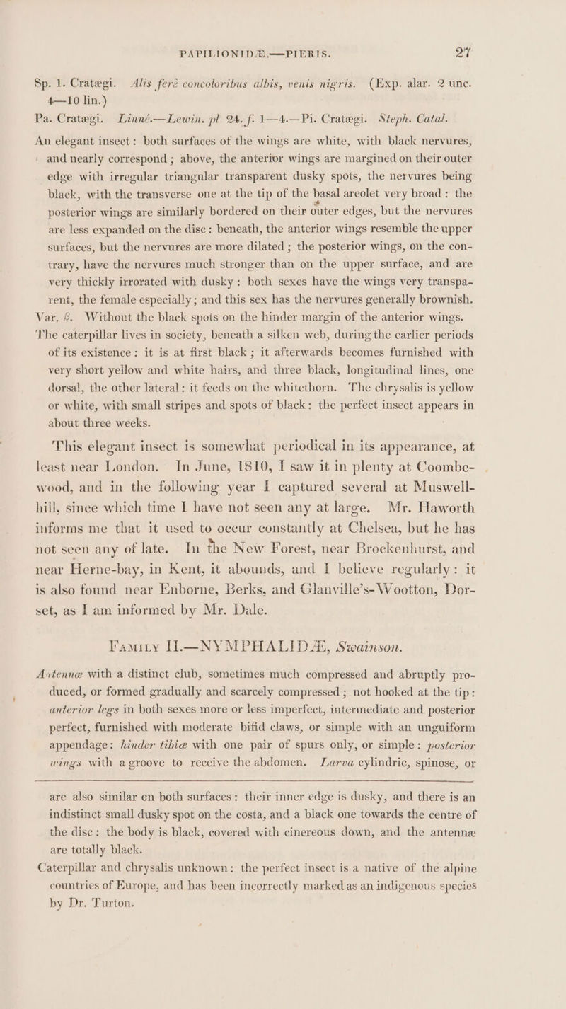 Sp. 1. Crategi. Alis feré concoloribus albis, venis nigris. (Exp. alar. 2 une. 4—10 lin.) Pa. Crategi. Linné.—Lewin. pl. 24. f: 1—4.—Pi. Crategi. Steph. Catal. An elegant insect: both surfaces of the wings are white, with black nervures, and nearly correspond ; above, the anterior wings are margined on their outer edge with irregular triangular transparent dusky spots, the nervures being black, with the transverse one at the tip of the basal areolet very broad: the posterior wings are similarly bordered on their outer edges, but the nervures are less expanded on the disc: beneath, the anterior wings resemble the upper surfaces, but the nervures are more dilated ; the posterior wings, on the con- trary, have the nervures much stronger than on the upper surface, and are very thickly irrorated with dusky: both sexes have the wings very transpa-~ rent, the female especially ; and this sex has the nervures generally brownish. Var. &amp; Without the black spots on the hinder margin of the anterior wings. The caterpillar lives in society, beneath a silken web, during the earlier periods of its existence: it is at first black ; it afterwards becomes furnished with very short yellow and white hairs, and three black, longitudinal lines, one dorsal, the other lateral: it feeds on the whitethorn. The chrysalis is yellow or white, with small stripes and spots of black: the perfect insect appears in about three weeks. This elegant insect is somewhat periodical in its appearance, at least near London. In June, 1810, I saw it in plenty at Coombe- wood, and in the following year I captured several at Muswell- hill, since which time I have not seen any at large. Mr. Haworth informs me that it used to occur constantly at Chelsea, but he has not seen any of late. In the New Forest, near Brockenhurst, and near Herne-bay, in Kent, it abounds, and I believe regularly: it is also found near Enborne, Berks, and Glanville’s- Wootton, Dor- set, as | am informed by Mr. Dale. Famitry II.—NYMPHALIDX, Swainson. Axtenne with a distinct club, sometimes much compressed and abruptly pro- duced, or formed gradually and scarcely compressed ; not hooked at the tip: anterior legs in both sexes more or less imperfect, intermediate and posterior perfect, furnished with moderate bifid claws, or simple with an unguiform appendage: hinder tibie with one pair of spurs only, or simple: posterior wings with a groove to receive the abdomen. Larva cylindric, spinose, or are also similar cn both surfaces: their inner edge is dusky, and there is an indistinct small dusky spot on the costa, and a black one towards the centre of the disc: the body is black, covered with cinereous down, and the antenne are totally black. Caterpillar and chrysalis unknown: the perfect insect is a native of the alpine countries of Europe, and has been incorrectly marked as an indigenous species by Dr. Turton.