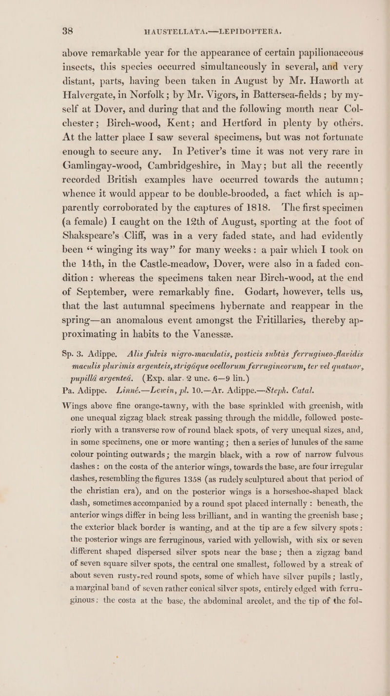 above remarkable year for the appearance of certain papilionaceous insects, this species occurred simultaneously in several, and very distant, parts, having been taken in August by Mr. Haworth at Halvergate, in Norfolk ; by Mr. Vigors, in Battersea-fields ; by my- self at Dover, and during that and the following month near Col- chester; Birch-wood, Kent; and Hertford in plenty by others. At the latter place I saw several specimens, but was not fortunate enough to secure any. In Petiver’s time it was not very rare in Gamlingay-wood, Cambridgeshire, in May; but all the recently recorded British examples have occurred towards the autumn; whence it would appear to be double-brooded, a fact which is ap- parently corroborated by the captures of 1818. The first specimen (a female) I caught on the [2th of August, sporting at the foot of Shakspeare’s Cliff, was in a very faded state, and had evidently been “ winging its way” for many weeks: a pair which I took on the 14th, in the Castle-meadow, Dover, were also in a faded con- dition: whereas the specimens taken near Birch-wood, at the end of September, were remarkably fine. Godart, however, tells us, that the last autumnal specimens hybernate and reappear in the spring—an anomalous event amongst the Fritillaries, thereby ap- proximating in habits to the Vanessee. Sp. 3. Adippe. &lt;Alis fulvis nigro-maculatis, posticis subtus ferrugineo-flavidis maculis plurimis argentets, strigaque ocellorum ferrugineorum, ter vel quatuor, pupillé argented. (Exp. alar. 2 unc. 6—9 lin.) Pa. Adippe. Linné.—Lewin, pl. 10.—Ar. Adippe.—Steph. Catal. Wings above fine orange-tawny, with the base sprinkled with greenish, with one unequal zigzag black streak passing through the middle, followed poste- riorly with a transverse row of round black spots, of very unequal sizes, and, in some specimens, one or more wanting ; then a series of lunules of the same colour pointing outwards ; the margin black, with a row of narrow fulvous dashes: on the costa of the anterior wings, towards the base, are four irregular dashes, resembling the figures 1358 (as rudely sculptured about that period of the christian era), and on the posterior wings is a horseshoe-shaped black dash, sometimes accompanied by a round spot placed internally : beneath, the anterior wings differ in being less brilliant, and in wanting the greenish base ; the exterior black border is wanting, and at the tip are a few silvery spots : the posterior wings are ferruginous, varied with yellowish, with six or seven different shaped dispersed silver spots near the base; then a zigzag band of seven square silver spots, the central one smallest, followed by a streak of about seven rusty-red round spots, some of which have silver pupils; lastly, a marginal band of seven rather conical silver spots, entirely edged with ferru- ginous; the costa at the base, the abdominal areolet, and the tip of the fol-