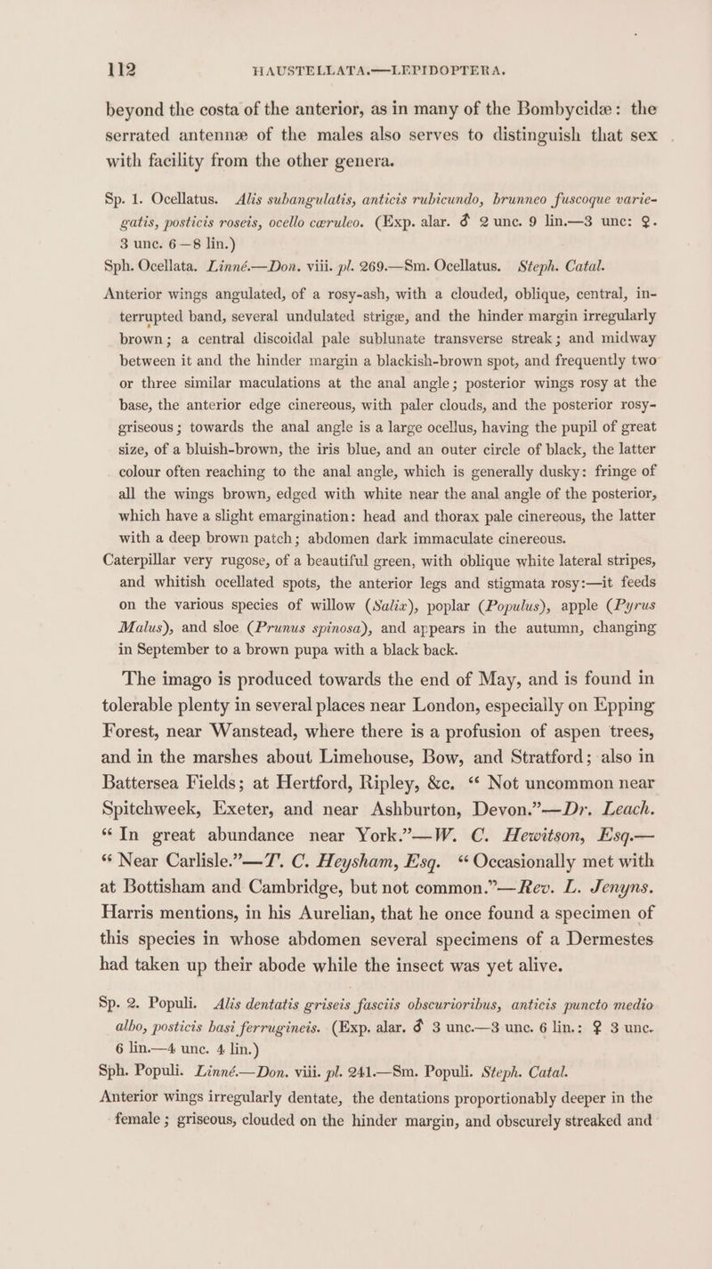 beyond the costa of the anterior, as in many of the Bombycide: the serrated antenne of the males also serves to distinguish that sex with facility from the other genera. Sp. 1. Ocellatus. Alis subangulatis, anticis rubicundo, brunneo fuscoque varie- gatis, posticis roseis, ocello ceruleo. (Exp. alar. &amp; 2 unc. 9 lin.—3 une: @. 3 unc. 6—8 lin.) Sph. Ocellata. Linné.—Don. viii. pl. 269.—Sm. Ocellatus. Steph. Catal. Anterior wings angulated, of a rosy-ash, with a clouded, oblique, central, in- terrupted band, several undulated strige, and the hinder margin irregularly brown; a central discoidal pale sublunate transverse streak; and midway between it and the hinder margin a blackish-brown spot, and frequently two or three similar maculations at the anal angle; posterior wings rosy at the base, the anterior edge cinereous, with paler clouds, and the posterior rosy- griseous ; towards the anal angle is a large ocellus, having the pupil of great size, of a bluish-brown, the iris blue, and an outer circle of black, the latter colour often reaching to the anal angle, which is generally dusky: fringe of all the wings brown, edged with white near the anal angle of the posterior, which have a slight emargination: head and thorax pale cinereous, the latter with a deep brown patch; abdomen dark immaculate cinereous. Caterpillar very rugose, of a beautiful green, with oblique white lateral stripes, and whitish ocellated spots, the anterior legs and stigmata rosy:—it feeds on the various species of willow (Salix), poplar (Populus), apple (Pyrus Malus), and sloe (Prunus spinosa), and appears in the autumn, changing in September to a brown pupa with a black back. The imago is produced towards the end of May, and is found in tolerable plenty in several places near London, especially on Epping Forest, near Wanstead, where there is a profusion of aspen trees, and in the marshes about Limehouse, Bow, and Stratford; also in Battersea Fields; at Hertford, Ripley, &amp;c. ‘“* Not uncommon near Spitchweek, Exeter, and near Ashburton, Devon.”—Dr. Leach. “In great abundance near York.”—W. C. Hewitson, Esq.— ** Near Carlisle.”—7’. C. Heysham, Esq. ‘“ Occasionally met with at Bottisham and Cambridge, but not common.”—Rev. L. Jenyns. Harris mentions, in his Aurelian, that he once found a specimen of this species in whose abdomen several specimens of a Dermestes had taken up their abode while the insect was yet alive. Sp. 2. Populi. Alis dentatis griseis fasciis obscurioribus, anticis puncto medio albo, posticis hast ferrugineis. (Exp. alar. ¢ 3 unc.—3 une. 6 lin.: 2 3 unc. 6 lin.—4 une. 4 lin.) Sph. Populi. Linné.—Don. viii. pl. 241.—Sm. Populi. Steph. Catal. Anterior wings irregularly dentate, the dentations proportionably deeper in the female ; griseous, clouded on the hinder margin, and obscurely streaked and