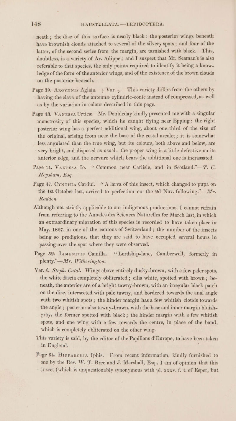 neath; the disc of this surface is nearly black: the posterior wings beneath have brownish clouds attached to several of the silvery spots ; and four of the latter, of the second series from the margin, are tarnished with black. This, doubtless, is a variety of Ar. Adippe; and I suspect that Mr. Seaman’s is also referable to that species, the only points required to identify it being a know- ledge of the form of the anterior wings, and of the existence of the brown clouds on the posterior beneath. Page 39. Ancynnis Aglaia. + Var.y. This variety differs from the others by having the clava of the antenne cylindric-conic instead of compressed, as well as by the variation in colour described in this page. Page 43. Vaness. Urtice. Mr. Doubleday kindly presented me with a singular monstrosity of this species, which he caught flying near Epping: the right posterior wing has a perfect additional wing, about one-third of the size of the original, arising from near the base of the costal areolet ; it is somewhat _ less angulated than the true wing, but its colours, both above and. below, are ‘very bright, and disposed as usual: the proper wing is a little defective on its anterior edge, and the nervure which bears the additional one is incrassated. Page 44. Vanessa Io. “Common near Carlisle, and in Scotland.”—7. C. Heysham, sq. Page 47. Cynrura Cardui. “ A larva of this insect, which changed to pupa on the Ist October last, arrived to perfection on the 2d Nov. following.”—Mr. Rtaddon. Although not strictly applicable to our indigenous productions, I cannot refrain from referring to the Annales des Sciences Naturelles for March last, in which an extraordinary migration of this species is recorded to have taken place in May, 1827, in one of the cantons of Switzerland; the number of the insects being so prodigious, that they are said to have occupied several hours in passing over the spot where they were observed. Page 52. Limenritis Camilla. ‘‘ Lordship-lane, Camberwell, formerly in plenty.’—Mr. Witherington. Var. &amp; Steph. Catal. Wings above entirely dusky-brown, with a few paler spots, the white fascia completely obliterated ; cilia white, spotted with brown ; be- neath, the anterior are of a bright tawny-brown, with an irregular black patch on the disc, intersected with pale tawny, and bordered towards the anal angle with two whitish spots; the hinder margin has a few whitish clouds towards the angle ; posterior also tawny-brown, with the base and inner margin bluish- gray, the former spotted with black; the hinder margin with a few whitish spots, and one wing with a few towards the centre, in place of the band, which is completely obliterated on the other wing. This variety is said, by the editor of the Papillons d’ Europe, to have been taken in England. . Page 64. Hiprpancnia Iphis. From recent information, kindly furnished to me by the Rev. W. T. Bree and J. Marshall, Esq., I am of opinion that this insect (which is unquestionably synonymous with pl. xxxv. f. 4. of Esper, but