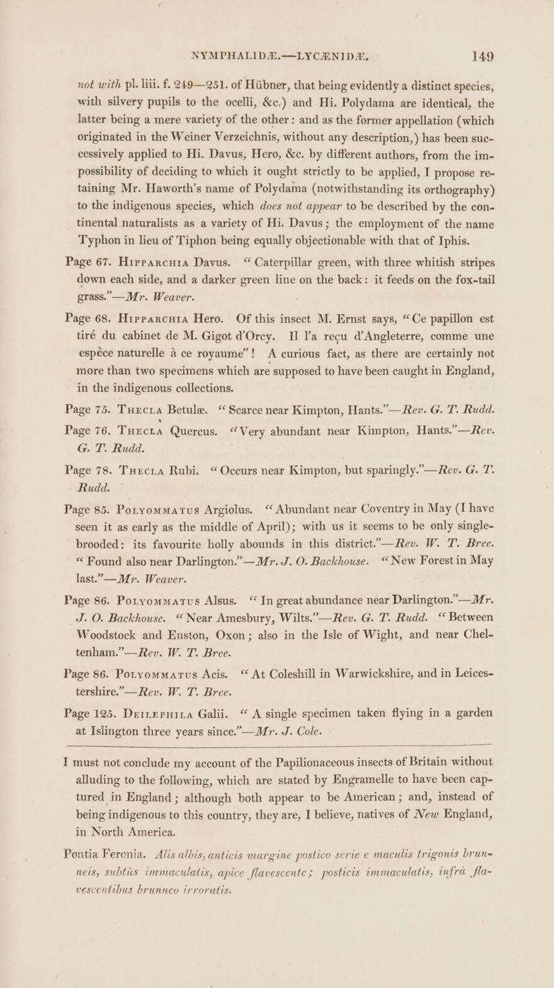 not with pl. liii. f. 249—251. of Hiibner, that being evidently a distinct species, with silvery pupils to the ocelli, &amp;c.) and Hi. Polydama are identical, the latter being a mere variety of the other: and as the former appellation (which originated in the Weiner Verzeichnis, without any description,) has been suc- cessively applied to Hi. Davus, Hero, &amp;c. by different authors, from the im- possibility of deciding to which it ought strictly to be applied, I propose re- taining Mr. Haworth’s name of Polydama (notwithstanding its orthography) to the indigenous species, which does not appear to be described by the con- tinental naturalists as a variety of Hi. Davus; the employment of the name Typhon in lieu of Tiphon being equally objectionable with that of Iphis. Page 67. Hrrparcuia Davus. “ Caterpillar green, with three whitish stripes down each side, and a darker green line on the back: it feeds on the fox-tail grass. —Mr. Weaver. Page 68. Hipparcuta Hero. Of this insect M. Ernst says, “Ce papillon est tiré du cabinet de M. Gigot d’Orcy. Il l’a recu d’Angleterre, comme une espéce naturelle a ce royaume”! A curious fact, as there are certainly not more than two specimens which are supposed to have been caught in England, in the indigenous collections. Page 75. Turcia Betule. ‘ Scarce near Kimpton, Hants.’—Rev. G. T. Rudd. Page 76. Tuecta Quercus. “Very abundant near Kimpton, Hants.”—Rev. G. T. Rudd. Page 78. Tuecra Rubi. “Occurs near Kimpton, but sparingly.”—Rev. G. T. Rudd. Page 85. Poryommatus Argiolus. ‘ Abundant near Coventry in May (I have seen it as early as the middle of April); with us it seems to be only single- brooded: its favourite holly abounds in this district..-—Rev. W. T. Bree. “ Found also near Darlington.” —Mr. J. O. Backhouse. ‘New Forest in May last.—_ Mr. Weaver. Page 86. Potyommatus Alsus. “ In great abundance near Darlington.”—Mr. J. O. Backhouse. “ Near Amesbury, Wilts.”—Rev. G. T. Rudd. “ Between Woodstock and Enston, Oxon; also in the Isle of Wight, and near Chel- tenham.’—Rev. W. T. Bree. Page 86. Potyommatus Acis. At Coleshill in Warwickshire, and in Leices- tershire.’—Rev. W. T. Bree. Page 125. Deinepuita Galii. “ A single specimen taken flying in a garden at Islington three years since.”—Mr. J. Cole. - pon must not conclude my account of the Papilionaceous insects of Britain without alluding to the following, which are stated by Engramelle to have been cap- tured in England ; although both appear to be American ; and, instead of being indigenous to this country, they are, I believe, natives of New England, in North America. Pontia Feronia. Alis albis, anticis margine postico serie e maculis trigonis brun= ners, subtiis immaculatis, apice flavescente ; posticis immaculatis, infra fla- vescentibus hrunneo trroratis.