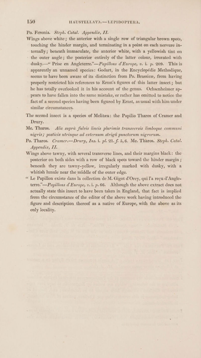 Po. Feronia. Steph. Catal. Appendia, II. Wings above white; the anterior with a single row of triangular brown spots, touching the hinder margin, and terminating in a point on each nervure in- - ternally; beneath immaculate, the anterior white, with a yellowish tint on ‘ the outer angle; the posterior entirely of the latter colour, irrorated with dusky.—* Prise en Angleterre.”—Papillons d Europe, v. i. p. 209. This is apparently an unnamed species: Godart, in the Encyclopédie Methodique, seems to have been aware of its distinction from Po. Brassice, from having properly restricted his references to Ernst’s figures of this latter insect ; but he has totally overlooked it in his account of the genus. Ochsenheimer ap- pears to have fallen into the same mistake, or rather has omitted to notice the fact of a second species having been figured by Ernst, as usual with him under similar circumstances. The second insect is a species of Melitea: the Papilio Tharos of Cramer and Drury. Me. Tharos. Alis supra fulvis lineis plurimis transversis limboque communi nigris ; posticis utrinque ad externum strigd punctorum nigrorum. Po. Tharos. Cramer.—Drury, Ins. i. pl. 21. f. 5,6. Me. Tharos. Steph. Catal. Appendix, II, Wings above tawny, with several transverse lines, and their margins black: the posterior on both sides with a row of black spots toward the hinder margin ; beneath they are tawny-yellow, irregularly marked with dusky, with a whitish lunule near the middle of the outer edge. ** Le Papillon existe dans la collection de M. Gigot d’Orcy, quil’a recu d’Angle- terre.’ —Papillons d Europe, v.i. p.66. Although the above extract does not actually state this insect to have been taken in England, that fact is implied from the circumstance of the editor of the above work having introduced the figure and description thereof as a native of Europe, with the above as its only locality.