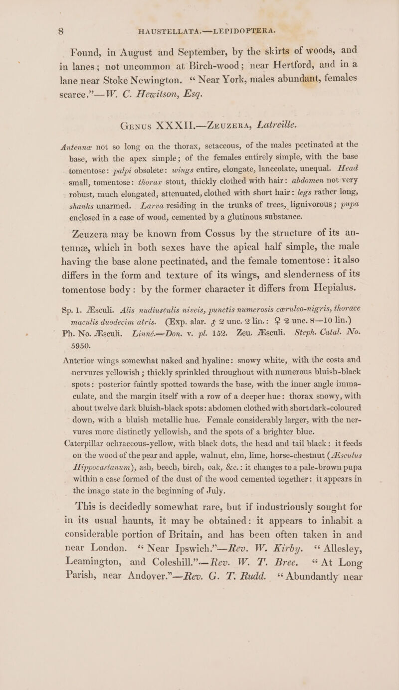 Found, in August and September, by the skirts of woods, and in lanes; not uncommon at Birch-wood; near Hertford, and ina lane near Stoke Newington. ‘ Near York, males abundant, females scarce.”—W. C. Hewitson, Esq. Genus XX XII.—Zevuzera, Latrewlle. Antenne not so long on the thorax, setaceous, of the males pectinated at the base, with the apex simple; of the females entirely simple, with the base tomentose: palpi obsolete: wings entire, elongate, lanceolate, unequal. Head small, tomentose: thorax stout, thickly clothed with hair: abdomen not very robust, much elongated, attenuated, clothed with short hair: legs rather long, shanks unarmed. Larva residing in the trunks of trees, lignivorous ; pupa enclosed in a case of wood, cemented by a glutinous substance. Zeuzera may be known from Cossus by the structure of its an- tenne, which in both sexes have the apical half simple, the male having the base alone pectinated, and the female tomentose: it also differs in the form and texture of its wings, and slenderness of its tomentose body: by the former character it differs from Hepialus. Sp. 1. ZEsculi. Alis nudiusculis niveis, punctis numerosis ceruleo-nigris, thorace maculis duodecim atris. (Exp. alar. g 2 unc. 2 lin.: 9 2 unc. 8—10 lin.) ' Ph. No. Asculi. Linné—Don. v. pl. 152. Zeu. Asculi. Steph. Catal. No. 5950. Anterior wings somewhat naked and hyaline: snowy white, with the costa and nervures yellowish ; thickly sprinkled throughout with numerous bluish-black spots: posterior faintly spotted towards the base, with the inner angle imma- culate, and the margin itself with a row of a deeper hue: thorax snowy, with about twelve dark bluish-black spots: abdomen clothed with short dark-coloured down, with a bluish metallic hue. Female considerably larger, with the ner- vures more distinctly yellowish, and the spots of a brighter blue. Caterpillar ochraceous-yellow, with black dots, the head and tail black: it feeds on the wood of the pear and apple, walnut, elm, lime, horse-chestnut (AE sculus Hippocastanum), ash, beech, birch, oak, &amp;c.: it changes toa pale-brown pupa within a case formed of the dust of the wood cemented together: it appears in the imago state in the beginning of July. ‘This is decidedly somewhat rare, but if industriously sought for in its usual haunts, it may be obtained: it appears to inhabit a considerable portion of Britain, and has been often taken in and near London. ‘ Near Ipswich.”—Rev. W. Kirby. “ Allesley, Leamington, and Coleshill.”—Rev. W. T. Bree. “At Long Parish, near Andover.”-—Rev. G. T. Rudd. ‘* Abundantly near