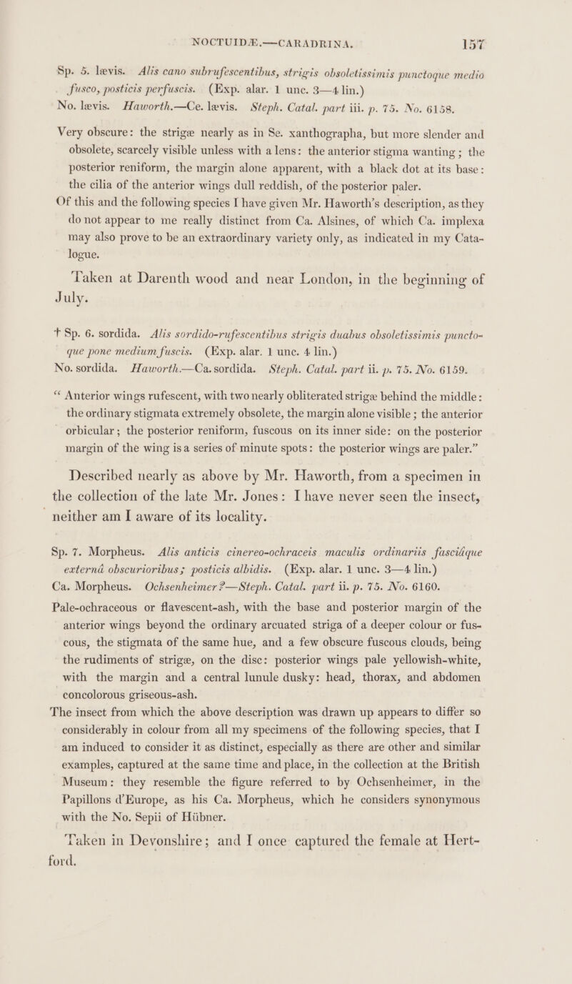 Sp. 5. levis. Alis cano subrufescentibus, strigis obsoletissimis punctoque medio Sfusco, posticis perfuscis. (Exp. alar. 1 une. 3—4 lin.) No. levis. Haworth.—Ce. levis. Steph. Catal. part iii. p. 75. No. 6158. Very obscure: the strigee nearly as in Se. xanthographa, but more slender and obsolete, scarcely visible unless with a lens: the anterior stigma wanting ; the posterior reniform, the margin alone apparent, with a black dot at its base: the cilia of the anterior wings dull reddish, of the posterior paler. Of this and the following species I have given Mr. Haworth’s description, as they do not appear to me really distinct from Ca. Alsines, of which Ca. implexa may also prove to be an extraordinary variety only, as indicated in my Cata- logue. Taken at Darenth wood and near London, in the beginning of July. t Sp. 6. sordida. Alis sordido-rufescentibus strigis duabus obsoletissimis puncto- que pone medium fuscis. (Exp. alar. 1 une. 4 lin.) No. sordida. Haworth—Ca.sordida. Steph. Catal. part ii. p. 75. No. 6159. “ Anterior wings rufescent, with two nearly obliterated striga behind the middle: the ordinary stigmata extremely obsolete, the margin alone visible ; the anterior orbicular ; the posterior reniform, fuscous on its inner side: on the posterior margin of the wing isa series of minute spots: the posterior wings are paler.” Described nearly as above by Mr. Haworth, from a specimen in the collection of the late Mr. Jones: I have never seen the insect, - neither am I aware of its locality. Sp. 7. Morpheus. Alis anticis cinereo-ochraceis maculis ordinariis fasci@que externa obscuriortbus ; posticis albidis. (Exp. alar. 1 unc. 3—4 lin.) Ca. Morpheus. Ochsenheimer ?—Steph. Catal. part ii. p. 75. No. 6160. Pale-ochraceous or flavescent-ash, with the base and posterior margin of the anterior wings beyond the ordinary arcuated striga of a deeper colour or fus- cous, the stigmata of the same hue, and a few obscure fuscous clouds, being the rudiments of strige, on the disc: posterior wings pale yellowish-white, with the margin and a central lunule dusky: head, thorax, and abdomen concolorous griseous-ash. The insect from which the above description was drawn up appears to differ so considerably in colour from all my specimens of the following species, that I am induced to consider it as distinct, especially as there are other and similar examples, captured at the same time and place, in the collection at the British Museum: they resemble the figure referred to by Ochsenheimer, in the Papillons d@ Europe, as his Ca. Morpheus, which he considers synonymous with the No. Sepii of Hiibner. ‘Taken in Devonshire; and I once captured the female at Hert- ford.