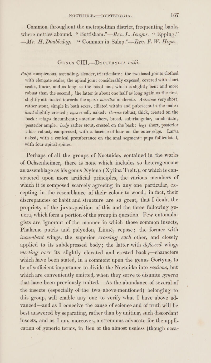 Common throughout the metropolitan district, frequenting banks where nettles abound. “ Bottisham.”—Rev. L. Jenyns. ** Epping.” —Mr. H., Doubleday. ‘ Common in Salop.”—fev. £. W. Hope. Genus CIII].—Dyrpreryeia mihi. Palpi conspicuous, ascending, slender, triarticulate ; the two basal joints clothed with elongate scales, the apical joint considerably exposed, covered with short scales, linear, and as long as the basal one, which is slightly bent and more robust than the second ; the latter is about one half as long again as the first, slightly attenuated towards the apex: mavillea moderate. Antenna very short, rather stout, simple in both sexes, ciliated within and pubescent in the male : head slightly crested ; eyes small, naked: thorax robust, thick, crested on the back: wings incumbent ; anterior short, broad, subtriangular, subdentate ; posterior ample: ody rather stout, crested on the back: legs short, posterior tibie robust, compressed, with a fascicle of hair on the outer edge. Larva naked, with a conical protuberance on the anal segment: pupa folliculated, with four apical spines. Perhaps of all the groups of Noctuide, contained in the works of Ochsenheimer, there is none which includes so heterogeneous an assemblage as his genus Xylena (Xylina Treit.), or which is con- structed upon more artificial principles, the various members of which it is composed scarcely agreeing in any one particular, ex- cepting in the resemblance of their: colour to wood; in fact, their discrepancies of habit and structure are so great, that I doubt the propriety of the juxta-position of this and the three following ge- nera, which form a portion of the group in question. Few entomolo- gists are ignorant of the manner in which those common insects, Phalenz putris and polyodon, Linné, repose; the former with incumbent wings, the superior crossing each other, and closely applied to its subdepressed body; the latter with deflewed wings mecting over its slightly elevated and crested back ;—characters which have been stated, in a comment upon the genus Gortyna, to be of sufficient importance to divide the Noctuide into sections, but which are conveniently omitted, when they serve to disunite genera that have been previously united. As the abundance of several of the insects (especially of the two above-mentioned) belonging to this group, will enable any one to verify what I have above ad- vanced—and as I conceive the cause of science and of truth will be best answered by separating, rather than by uniting, such discordant insects, and as I am, moreover, a strenuous advocate for the appli- cation of generic terms, in lieu of the almost useless (though occa-