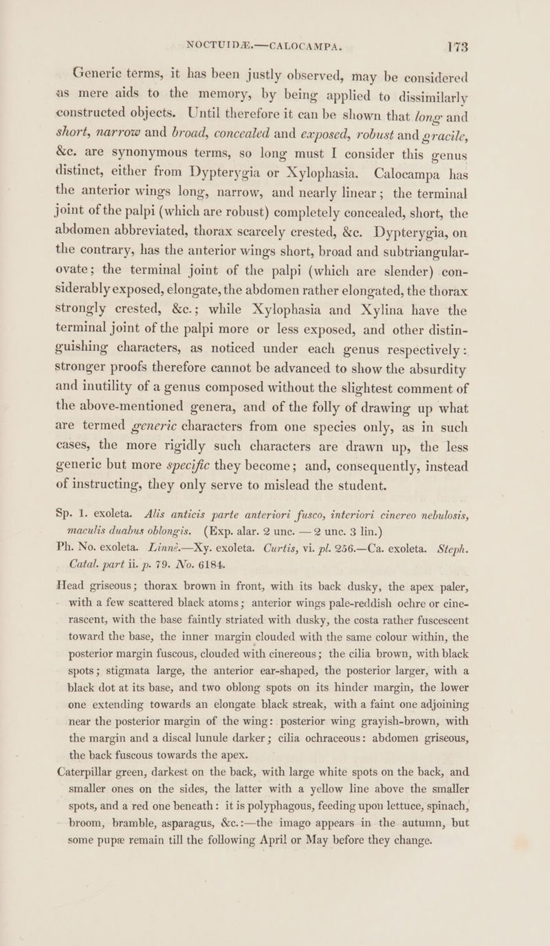NOCTUIDA.—CALOCAMPA. 178 Generic terms, it has been justly observed, may be considered as mere aids to the memory, by being applied to dissimilarly constructed objects. Until therefore it can be shown that long and short, narrow and broad, concealed and exposed, robust and gracile, &amp;c. are synonymous terms, so long must I consider this genus distinct, either from Dypterygia or Xylophasia. Calocampa has the anterior wings long, narrow, and nearly linear; the terminal joint of the palpi (which are robust) completely concealed, short, the abdomen abbreviated, thorax scarcely crested, &amp;c. Dypterygia, on the contrary, has the anterior wings shert, broad and subtriangular- ovate; the terminal joint of the palpi (which are slender) con- siderably exposed, elongate, the abdomen rather elongated, the thorax strongly crested, &amp;c.; while Xylophasia and Xylina have the terminal joint of the palpi more or less exposed, and other distin- guishing characters, as noticed under each genus respectively : stronger proofs therefore cannot be advanced to show the absurdity and inutility of a genus composed without the slightest comment of the above-mentioned genera, and of the folly of drawing up what are termed generic characters from one species only, as in such cases, the more rigidly such characters are drawn up, the less generic but more specific they become; and, consequently, instead of instructing, they only serve to mislead the student. Sp. 1. exoleta. Als anticis parte anteriori fusco, interiort cinereo nebulosis, maculis duabus oblongis. (Exp. alar. 2 unc. — 2 unc. 3 lin.) Ph. No. exoleta. Linné.—Xy. exoleta. Curtis, vi. pl. 256.—Ca. exoleta. Steph. Catal. part ii. p. 79. No. 6184. Head griseous; thorax brown in front, with its back dusky, the apex paler, with a few scattered black atoms; anterior wings pale-reddish ochre or cine- rascent, with the base faintly striated with dusky, the costa rather fuscescent toward the base, the inner margin clouded with the same colour within, the posterior margin fuscous, clouded with cinereous; the cilia brown, with black spots; stigmata large, the anterior ear-shaped, the posterior larger, with a black dot at its base, and two oblong spots on its hinder margin, the lower one extending towards an elongate black streak, with a faint one adjoining near the posterior margin of the wing: posterior wing grayish-brown, with the margin and a discal lunule darker ; cilia ochraceous: abdomen griseous, the back fuscous towards the apex. Caterpillar green, darkest on the back, with large white spots on the back, and smaller ones on the sides, the latter with a yellow line above the smaller spots, and a red one beneath: it is polyphagous, feeding upon lettuce, spinach, broom, bramble, asparagus, &amp;c.:—the imago appears in the autumn, but some pupe remain till the following April or May before they change.
