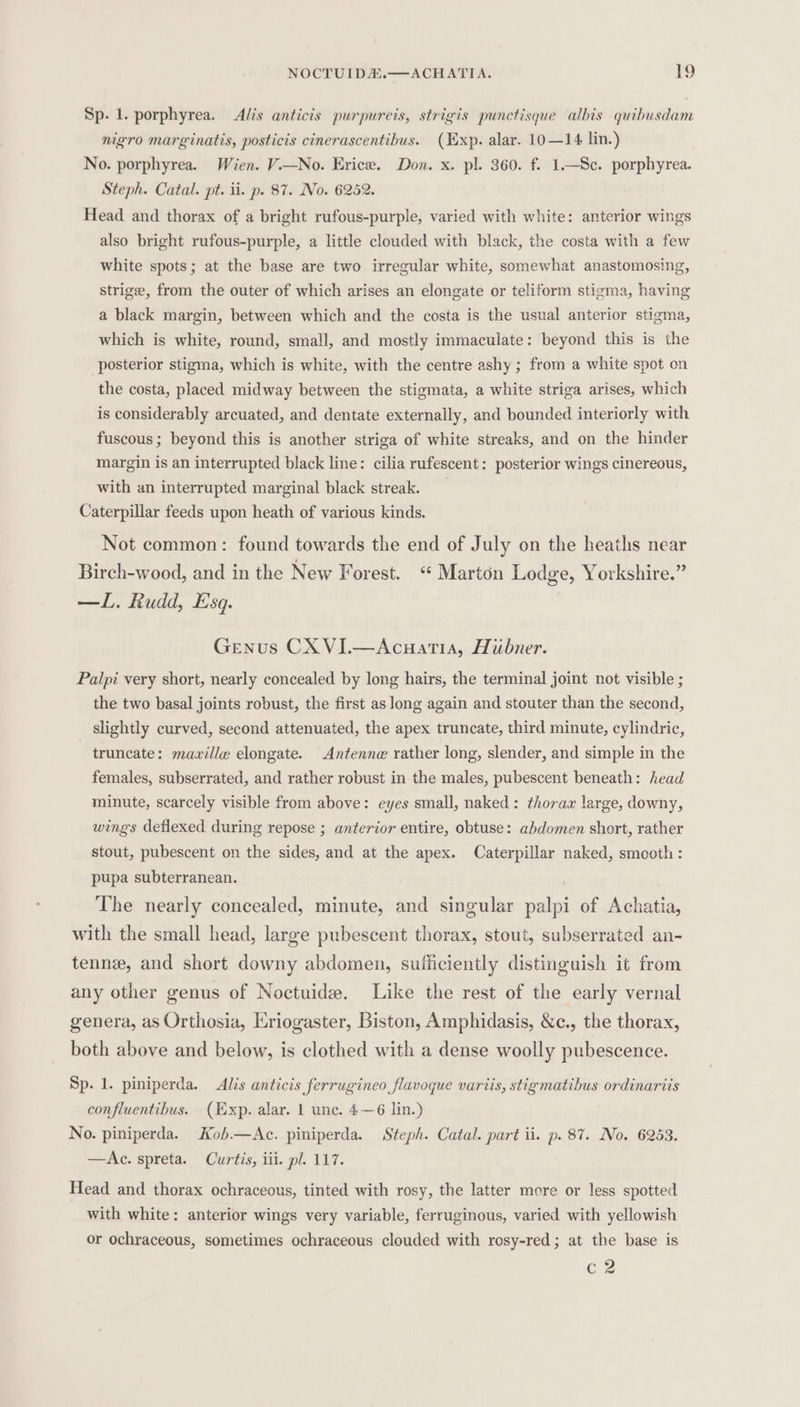 Sp. 1. porphyrea. Alis anticis purpureis, strigis punctisque alhis quibusdam nigro marginatis, posticis cinerascentibus. (Exp. alar. 10—14 lin.) No. porphyrea. Wien. V.—No. Erice. Don. x. pl. 360. f. 1.—Sc. porphyrea. Steph. Catal. pt. ii. p. 87. No. 6252. Head and thorax of a bright rufous-purple, varied with white: anterior wings also bright rufous-purple, a little clouded with black, the costa with a few white spots; at the base are two irregular white, somewhat anastomosing, strige, from the outer of which arises an elongate or teliform stigma, having a black margin, between which and the costa is the usual anterior stigma, which is white, round, small, and mostly immaculate: beyond this is the posterior stigma, which is white, with the centre ashy; from a white spot on the costa, placed midway between the stigmata, a white striga arises, which is considerably arcuated, and dentate externally, and bounded interiorly with fuscous ; beyond this is another striga of white streaks, and on the hinder margin is an interrupted black line: cilia rufescent: posterior wings cinereous, with an interrupted marginal black streak. Caterpillar feeds upon heath of various kinds. Not common: found towards the end of July on the heaths near Birch-wood, and in the New Forest. “ Marton Lodge, Yorkshire.” —L. Rudd, Esq. Genus CX VI.—Acuatia, Hubner. Palpi very short, nearly concealed by long hairs, the terminal joint not visible ; the two basal joints robust, the first as Jong again and stouter than the second, slightly curved, second attenuated, the apex truncate, third minute, cylindric, truncate: maville elongate. Antenne rather long, slender, and simple in the females, subserrated, and rather robust in the males, pubescent beneath: head minute, scarcely visible from above: eyes small, naked: thorax large, downy, wings deflexed during repose ; anterior entire, obtuse: abdomen short, rather stout, pubescent on the sides, and at the apex. Caterpillar naked, smooth: pupa subterranean. The nearly concealed, minute, and singular palpi of Achatia, with the small head, large pubescent thorax, stout, subserrated an- tenne, and short downy abdomen, sufficiently distinguish it from any other genus of Noctuide. Like the rest of the early vernal genera, as Orthosia, Eriogaster, Biston, Amphidasis, &amp;c., the thorax, both above and below, is clothed with a dense woolly pubescence. Sp. 1. piniperda. Alis anticis ferrugineo flavoque variis, stigmatibus ordinariis confluentibus. (Exp. alar. 1 unc. 4—6 lin.) No. piniperda. Kob.—Ac. piniperda. Steph. Catal. part ii. p. 87. No. 6253. —Ae. spreta. Curtis, iii. pl. 117. Head and thorax ochraceous, tinted with rosy, the latter more or less spotted with white: anterior wings very variable, ferruginous, varied with yellowish or ochraceous, sometimes ochraceous clouded with rosy-red; at the base is CZ