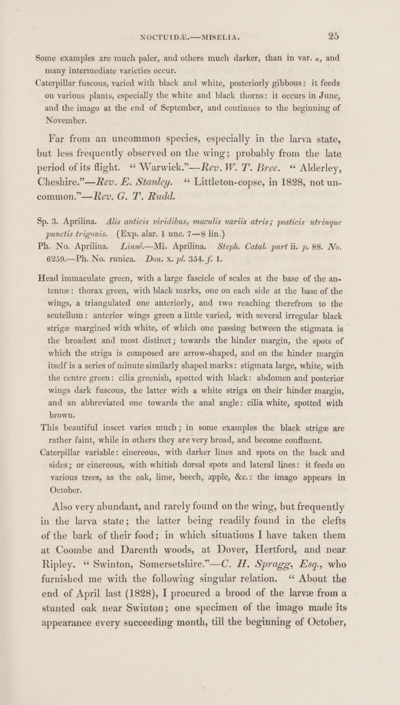Some examples are much paler, and others much darker, than in var. «, and many intermediate varieties occur. | Caterpillar fuscous, varied with black and white, posteriorly gibbous: it feeds on various plants, especially the white and black thorns: it occurs in June, and the imago at the end of September, and continues to the beginning of November. Far from an uncommon species, especially in the larva state, but less frequently observed on the wing; probably from the late period of its flight. ‘ Warwick.”—Rev. W. T. Bree. “ Alderley, Cheshire.”—Rev. E. Stanley. “ Littleton-copse, in 1828, not un- common.”— Rev. G. T'. Rudd. Sp. 3. Aprilina. &lt;Alis anticis viridibus, maculis variis atris; posticis utrinque punctis trigonis. (Exp. alar. 1 unc. 7—8 lin.) Ph. No. Aprilina. Linné.—Mi. Aprilina. Steph. Catal. part ii. p. 88. No. 6259.—Ph. No. runica. Don. x. pl. 354. fi 1. Head immaculate green, with a large fascicle of scales at the base of the an- tenne: thorax green, with black marks, one on each side at the base of the wings, a triangulated one anteriorly, and two reaching therefrom to the scutellum: anterior wings green a little varied, with several irregular black strige margined with white, of which one passing between the stigmata is — the broadest and most distinct; towards the hinder margin, the spots of which the striga is composed are arrow-shaped, and on the hinder margin itself is a series of minute similarly shaped marks: stigmata large, white, with - the centre green: cilia greenish, spotted with black: abdomen and posterior wings dark fuscous, the latter with a white striga on their hinder margin, and an abbreviated one towards the anal angle: cilia white, spotted with brown. This beautiful insect varies much; in some examples the black strige are rather faint, while in others they are very broad, and become confluent. Caterpillar variable: cinereous, with darker lines and spots on the back and sides; or cinereous, with whitish dorsal spots and lateral lines: it feeds on various trees, as the oak, lime, beech, apple, &amp;c.: the imago appears in October. Also very abundant, and rarely found on the wing, but frequently in the larva state; the latter being readily found in the clefts of the bark of their food; in which situations I have taken them at Coombe and Darenth woods, at Dover, Hertford, and near Ripley. ‘ Swinton, Somersetshire.-—-C. H. Spragg, Esq., who furnished me with the following singular relation. ‘“ About the end of April last (1828), I procured a brood of the larve from a stunted oak near Swinton; one specimen of the imago made its appearance every succeeding month, till the beginning of October,