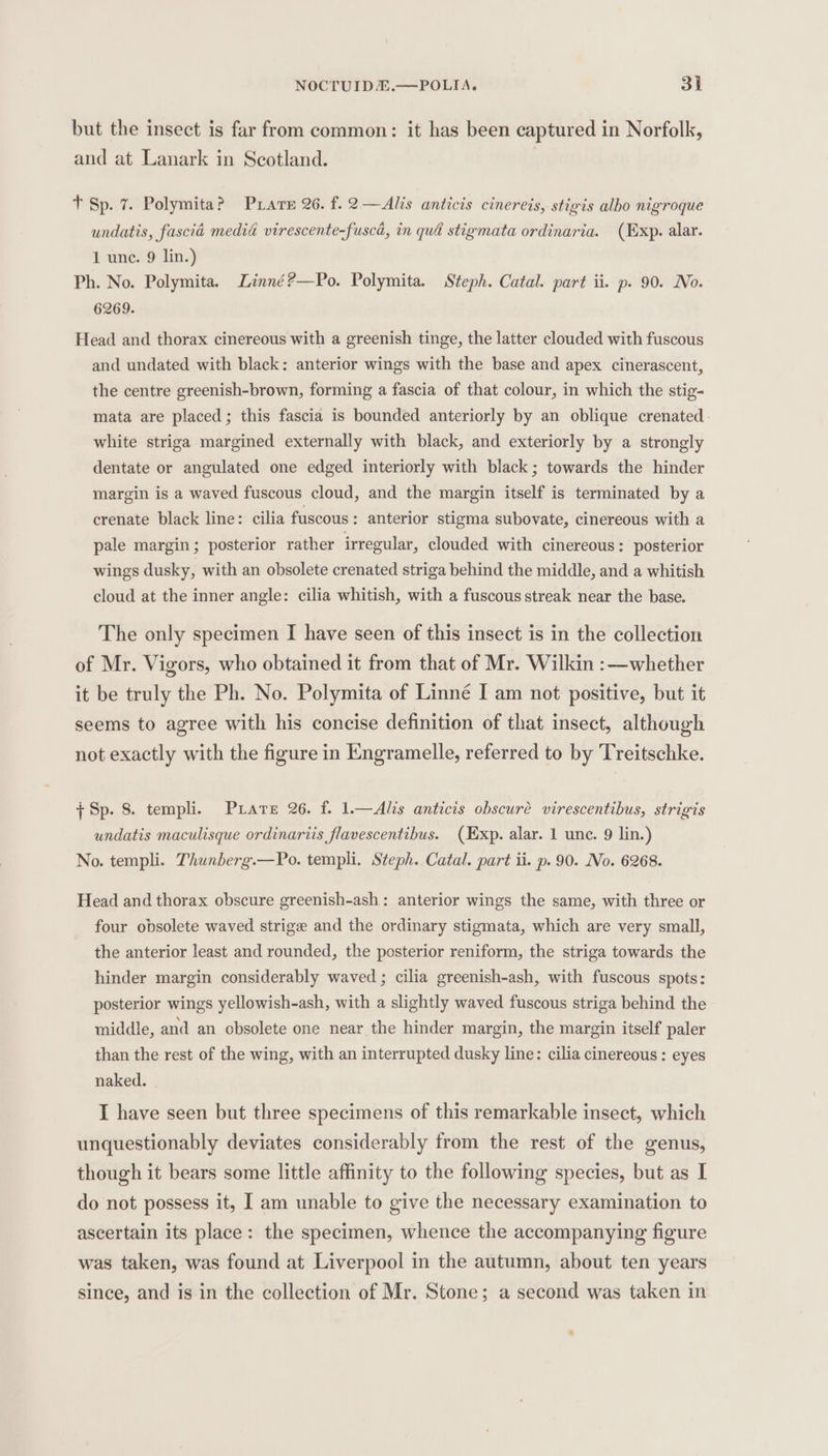 but the insect is far from common: it has been captured in Norfolk, and at Lanark in Scotland. tT Sp. 7. Polymita? Prater 26. f. 2—Alis anticis cinereis, stigis albo nigroque undatis, fascia media virescente-fuscd, in qué stigmata ordinaria. (Exp. alar. 1 unc. 9 lin.) Ph. No. Polymita. Linné?—Po. Polymita. Steph. Catal. part ii. p. 90. No. 6269. Head and thorax cinereous with a greenish tinge, the latter clouded with fuscous and undated with black: anterior wings with the base and apex cinerascent, the centre greenish-brown, forming a fascia of that colour, in which the stig- mata are placed; this fascia is bounded anteriorly by an oblique crenated white striga margined externally with black, and exteriorly by a strongly dentate or angulated one edged interiorly with black ; towards the hinder margin is a waved fuscous cloud, and the margin itself is terminated by a crenate black line: cilia fuscous: anterior stigma subovate, cinereous with a pale margin; posterior rather irregular, clouded with cinereous: posterior wings dusky, with an obsolete crenated striga behind the middle, and a whitish cloud at the inner angle: cilia whitish, with a fuscous streak near the base. The only specimen I have seen of this insect is in the collection of Mr. Vigors, who obtained it from that of Mr. Wilkin :—whether it be truly the Ph. No. Polymita of Linné I am not positive, but it seems to agree with his concise definition of that insect, although not exactly with the figure in Engramelle, referred to by Treitschke. ; Sp. 8. templi. Prare 26. f. 1.—Alis anticis obscure virescentibus, strigis undatis maculisque ordinariis flavescentibus. (Exp. alar. 1 une. 9 lin.) No. templi. Thunberg.—Po. templi. Steph. Catal. part ii. p. 90. No. 6268. Head and thorax obscure greenish-ash: anterior wings the same, with three or four obsolete waved strige and the ordinary stigmata, which are very small, the anterior least and rounded, the posterior reniform, the striga towards the hinder margin considerably waved ; cilia greenish-ash, with fuscous spots: posterior wings yellowish-ash, with a slightly waved fuscous striga behind the middle, and an obsolete one near the hinder margin, the margin itself paler than the rest of the wing, with an interrupted dusky line: cilia cinereous : eyes naked. I have seen but three specimens of this remarkable insect, which unquestionably deviates considerably from the rest of the genus, though it bears some little affinity to the following species, but as I do not possess it, I am unable to give the necessary examination to ascertain its place: the specimen, whence the accompanying figure was taken, was found at Liverpool in the autumn, about ten years since, and is in the collection of Mr. Stone; a second was taken in