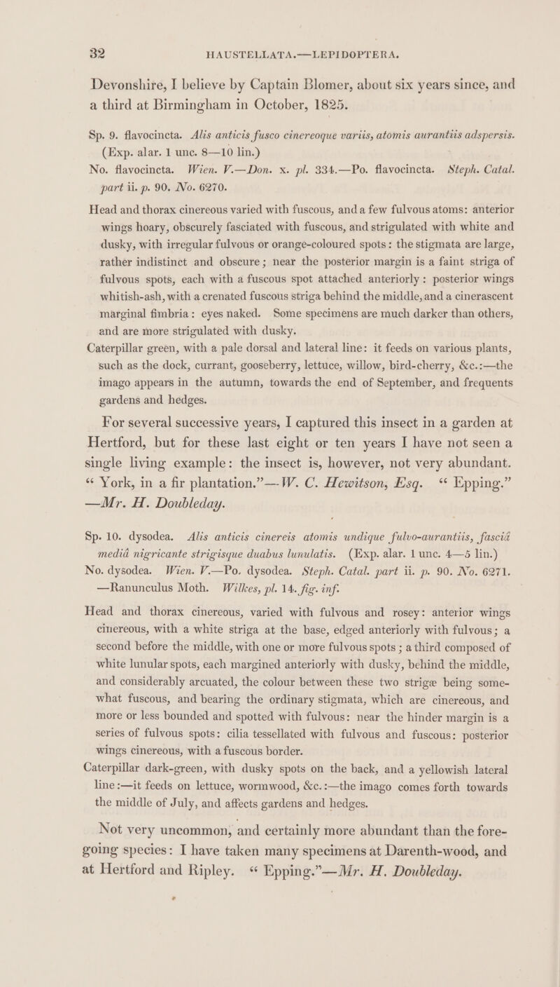 Devonshire, I believe by Captain Blomer, about six years since, and a third at Birmingham in October, 1825. Sp. 9. flavocincta. Alis anticis fusco cinereoque variis, atomis aurantis adspersis. (Exp. alar. 1 unc. 8—10 lin.) No. flavocincta. Wien. V.—Don. x. pl. 334.—Po. flavocincta. Steph. Catal. part il. p. 90. No. 6270. Head and thorax cinereous varied with fuscous, and a few fulvous atoms: anterior wings hoary, obscurely fasciated with fuscous, and strigulated with white and dusky, with irregular fulvous or orange-coloured spots: the stigmata are large, rather indistinct and obscure; near the posterior margin is a faint striga of - fulvous spots, each with a fuscous spot attached anteriorly : posterior wings whitish-ash, with a crenated fuscous striga behind the middle, and a cinerascent marginal fimbria: eyes naked. Some specimens are much darker than others, and are more strigulated with dusky. Caterpillar green, with a pale dorsal and lateral line: it feeds on various plants, such as the dock, currant, gooseberry, lettuce, willow, bird-cherry, &amp;c.:—the imago appears in the autumn, towards the end of September, and frequents gardens and. hedges. For several successive years, I captured this insect in a garden at Hertford, but for these last eight or ten years I have not seen a single living example: the insect is, however, not very abundant. “‘ York, in a fir plantation.”—W. C. Hewitson, Esq. “* pping.” —Mr. H. Doubleday. Sp. 10. dysodea. Alis anticis cinerets atomis undique fulvo-aurantiis, fascié medid nigricante strigisque duabus lunulatis. (Exp. alar. 1 unc. 4—5 lin.) No. dysodea. Wien. Vi—Po. dysodea. Steph. Catal. part ii. p. 90. No. 6271. —Ranunculus Moth. Wilkes, pl. 14. fig. inf: Head and thorax cinereous, varied with fulvous and rosey: anterior wings cinereous, with a white striga at the base, edged anteriorly with fulvous; a second before the middle, with one or more fulvous spots ; a third composed of white lunular spots, each margined anteriorly with dusky, behind the middle, and considerably arcuated, the colour between these two strige being some- what fuscous, and bearing the ordinary stigmata, which are cinereous, and more or less bounded and spotted with fulvous: near the hinder margin is a series of fulvous spots: cilia tessellated with fulvous and fuscous: posterior wings cinereous, with a fuscous border. Caterpillar dark-green, with dusky spots on the back, and a yellowish lateral line :—it feeds on lettuce, wormwood, &amp;c.:—the imago comes forth towards the middle of July, and affects gardens and hedges. Not very uncommon, and certainly more abundant than the fore- going species: I have taken many specimens at Darenth-wood, and at Hertford and Ripley. « Epping.”—Mr. H. Doubleday. .