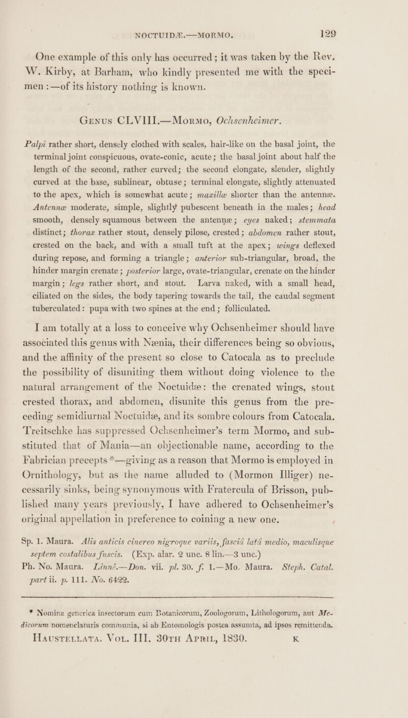 One example of this only has occurred ; it was taken by the Rev. W. Kirby, at Barham, who kindly presented me with the speci- men :—of its history nothing is known. Genus CLVIII.—Mormo, Ochsenheimer. Palpi rather short, densely clothed with scales, hair-like on the basal joint, the terminal joint conspicuous, ovate-conic, acute; the basal joint about half the length of the second, rather curved; the second elongate, slender, slightly curved at the base, sublinear, obtuse; terminal elongate, slightly attenuated to the apex, which is somewhat acute; mawille shorter than the antenne. Antenne moderate, simple, slightly pubescent beneath in the males; head smooth, densely squamous between the antenne; eyes naked; stemmata distinct; thorax rather stout, densely pilose, crested ; abdomen rather stout, crested on the back, and with a small tuft at the apex; wings deflexed during repose, and forming a triangle; anterior sub-triangular, broad, the hinder margin crenate ; posterior large, ovate-triangular, crenate on the hinder margin ; legs rather short, and stout. Larva naked, with a small head, ~ ciliated on the sides, the body tapering towards the tail, the caudal segment tuberculated: pupa with two spines at the end; folliculated. I am totally at a loss to conceive why Ochsenheimer should have associated this genus with Neenia, their differences being so obvious, and the affinity of the present so close to Catocala as to preclude the possibility of disuniting them without doing violence to the natural arrangement of the Noctuide: the crenated wings, stout crested thorax, and abdomen, disunite this genus from the pre- ceding semidiurnal Noctuide, and its sombre colours from Catocala. Treitschke has suppressed Ochsenheimer’s term Mormo, and sub- stituted that of Mania—an objectionable name, according to the Fabrician precepts *—giving as a reason that Mormo is employed in Ornithology, but as the name alluded to (Mormon Iliger) ne- cessarily sinks, being synonymous with Fratercula of Brisson, pub- lished many years previously, I have adhered to Ochsenheimer’s original appellation in preference to coining a new one. Sp. 1. Maura. Alis anticis cinereo nigroque variis, fasciéi latd medio, maculisque septem costalibus fuscis. (Exp. alar. 2 unc. 8 lin.—3 unc.) Ph. No. Maura. Linné.—Don. vii. pl. 30. f. 1.—Mo. Maura. Steph. Catal. part ii. p. 111. Mo. 6422. * Nomina generica insectorum cum Botanicorum, Zoologorum, Litnhologorum, aut Me- dicorum nomenclaturis communia, si ab Entomologis postea assumta, ad ipsos remittenda. Haustreviata. Vor. II]. 30rnH Aprit, 1830. K