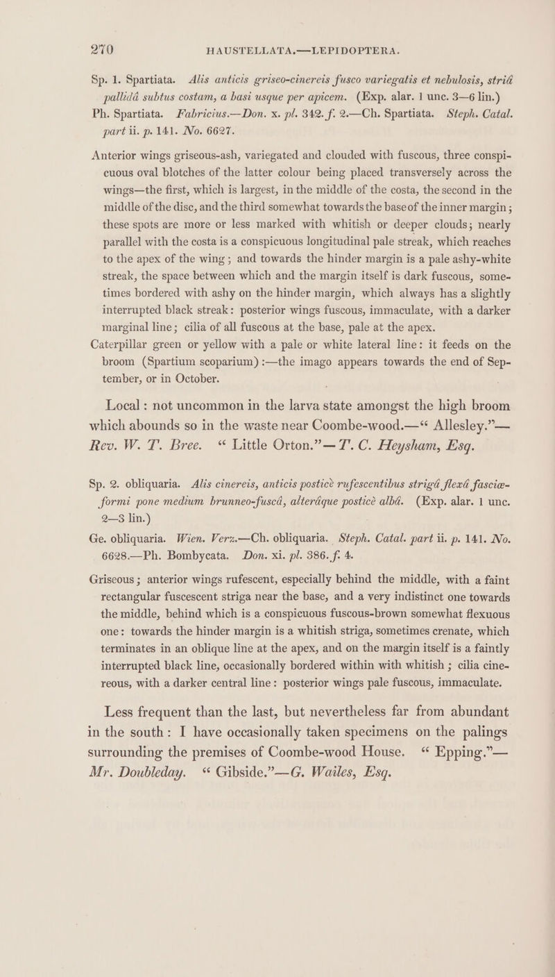 Sp. 1. Spartiata. &lt;Alis anticis griseo-cinereis fusco variegatis et nebulosis, stria pallidd subtus costam, a basi usque per apicem. (Exp. alar. 1 unc. 3—6 lin.) Ph. Spartiata. Fabricius Don. x. pl. 342. f. 2.—Ch. Spartiata. Steph. Catal. part il. p. 141. No. 6627. Anterior wings griseous-ash, variegated and clouded with fuscous, three conspi- cuous oval blotches of the latter colour being placed transversely across the wings—the first, which is largest, in the middle of the costa, the second in the middle of the disc, and the third somewhat towards the base of the inner margin ; these spots are more or less marked with whitish or deeper clouds; nearly parallel with the costa is a conspicuous longitudinal pale streak, which reaches to the apex of the wing ; and towards the hinder margin is a pale ashy-white streak, the space between which and the margin itself is dark fuscous, some~ times bordered with ashy on the hinder margin, which always has a slightly interrupted black streak: posterior wings fuscous, immaculate, with a darker marginal line; cilia of all fuscous at the base, pale at the apex. Caterpillar green or yellow with a pale or white lateral line: it feeds on the broom (Spartium scoparium) :—the imago appears towards the end of Sep- tember, or in October. Local : not uncommon in the larva state amongst the high broom which abounds so in the waste near Coombe-wood.—“ Allesley.”— Rev. W. T. Bree. “ Little Orton.” — 7. C. Heysham, Esq. Sp. 2. obliquaria. Alis cinereis, anticis postice rufescentibus strigd flexd fascie- formi pone medium brunneo-fuscd, alterdque postice albé. (Exp. alar. 1 unc. 2—$3 lin.) Ge. obliquaria. Wien. Verz.—Ch. obliquaria. Steph. Catal. part ii. p. 141. No. 6628.—Ph. Bombycata. Don. xi. pl. 386. f- 4. Griseous ; anterior wings rufescent, especially behind the middle, with a faint rectangular fuscescent striga near the base, and a very indistinct one towards the middle, behind which is a conspicuous fuscous-brown somewhat flexuous one: towards the hinder margin is a whitish striga, sometimes crenate, which terminates in an oblique line at the apex, and on the margin itself is a faintly interrupted black line, occasionally bordered within with whitish ; cilia cine- reous, with a darker central line: posterior wings pale fuscous, immaculate. Less frequent than the last, but nevertheless far from abundant in the south: I have occasionally taken specimens on the palings surrounding the premises of Coombe-wood House. “ Epping.” — Mr. Doubleday. “ Gibside.”—G. Wailes, Esq.