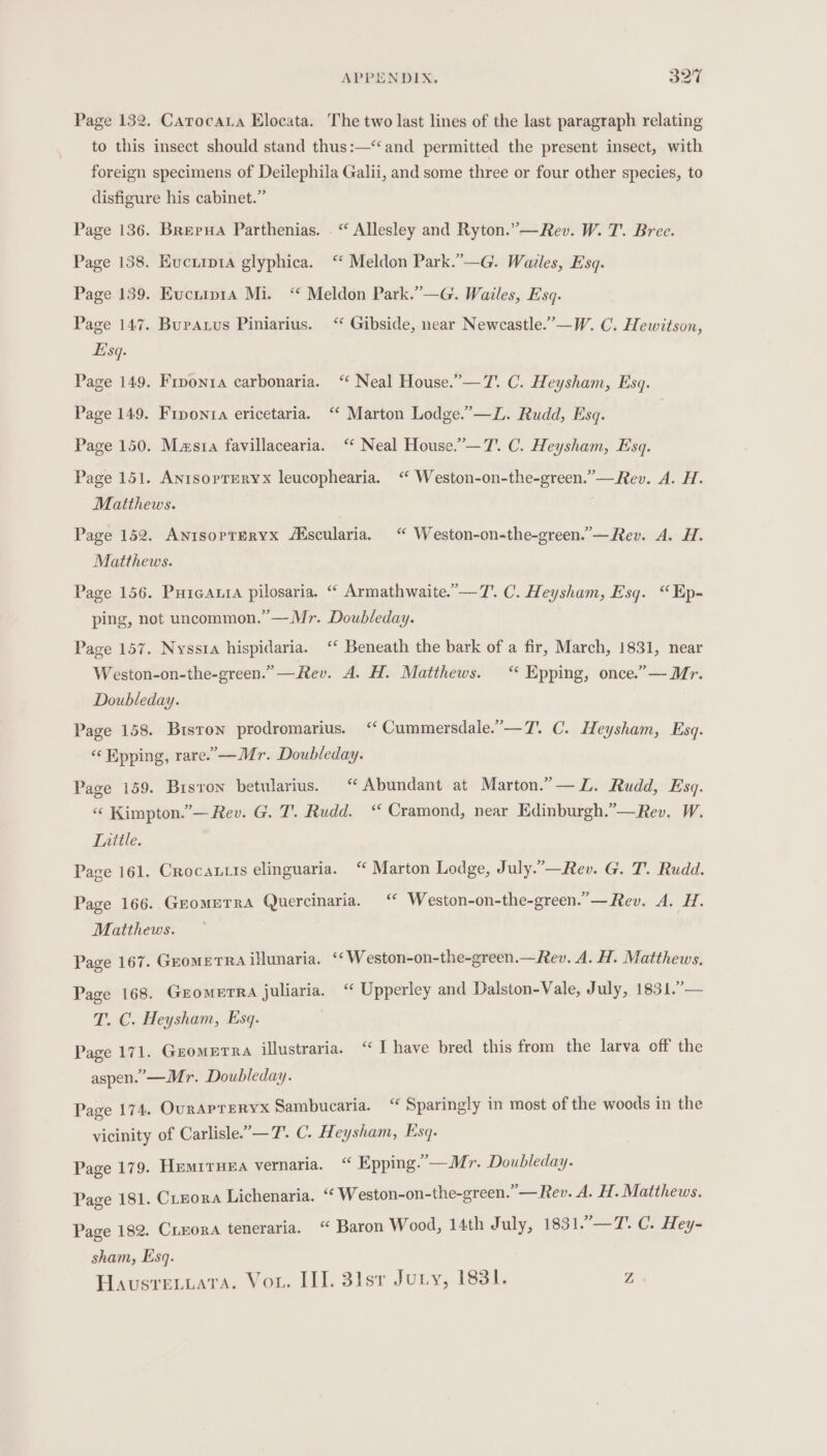 Page 132. Carocaua Elocata. The two last lines of the last paragraph relating to this insect should stand thus:—“and permitted the present insect, with foreign specimens of Deilephila Galii, and some three or four other species, to disfigure his cabinet.” Page 136. Brerua Parthenias. . “ Allesley and Ryton.”—Rev. W. T'. Bree. Page 138. Euvciipta glyphica. ‘“ Meldon Park.”—G. Wales, Esq. Page 139. Euciip1a Mi. “ Meldon Park.”—G. Wailes, Esq. Page 147. Bupaxus Piniarius. ‘‘ Gibside, near Newcastle.”—W. C. Hewitson, Esq. Page 149. Fiponta carbonaria. ‘‘ Neal House.”—7. C. Heysham, Esq. Page 149. Frponta ericetaria. ‘“ Marton Lodge.”—Z. Rudd, Esq. | Page 150. Masta favillacearia. ‘“ Neal House.”—7’. C. Heysham, Esq. Page 151. Anisopruryx leucophearia. “ Weston-on-the-green.”— Rev. A. H. Matthews. . Page 152. AntsoptTeryx /Mscularia. “ Weston-on-the-green.’—Rev. A. H. Matthews. Page 156. Purcata pilosaria. ““ Armathwaite.’—7'. C. Heysham, Esq. “Ep- ping, not uncommon.” —Mr. Doubleday. Page 157. Nyssta hispidaria. ‘‘ Beneath the bark of a fir, March, 1831, near Weston-on-the-green.”—Rev. A. H. Matthews. “ Epping, once.”— Mr. Doubleday. Page 158. Biston prodromarius. &lt;‘‘ Cummersdale.”—T. C. Heysham, Esq. « Epping, rare.’ —Mr. Doubleday. Page 159. Bisron betularius. ‘ Abundant at Marton.”— ZL. Rudd, Esq. «« Kimpton.”— Rev. G. T. Rudd. “ Cramond, near Edinburgh.”—Rev. W. Tauitile. Page 161. Crocau.is elinguaria. “ Marton Lodge, July.”—Rev. G. T. Rudd. Page 166.. GEOMETRA Quercinaria. ‘ Weston-on-the-green.’—Rev. A. H. Matthews. Page 167. GromeTRa illunaria. ‘¢Weston-on-the-green.—_Rev. A. H. Matthews. Page 168. GEomETRA juliaria. ‘“ Upperley and Dalston-Vale, July, 1831.’— T. C. Heysham, Esq. Page 171. Gromerra illustraria. “I have bred this from the larva off the aspen.’—Mr. Doubleday. Page 174. Ourapreryx Sambucaria. “ Sparingly in most of the woods in the vicinity of Carlisle.’— 7’. C. Heysham, Esq. Page 179. Hemrruea vernaria. “ Epping.’—Mr. Doubleday. Page 181. Cinora Lichenaria. “‘ Weston-on-the-green.”—Rev. A. H. Matthews. Page 182. Cieora teneraria. “ Baron Wood, 14th July, 1831.—T7. C. Hey- sham, Esq. Havusretiata. Vou. III. 3isr Jury, 1831. Z