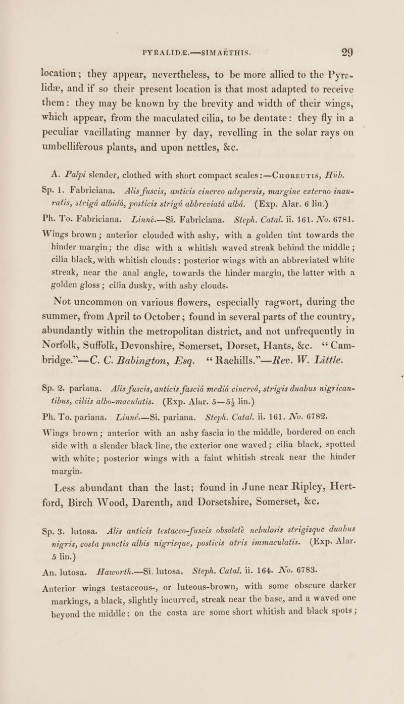 location ; they appear, nevertheless, to be more allied to the Pyre- lide, and if so their present location is that most adapted to receive them: they may be known by the brevity and width of their wings, which appear, from the maculated cilia, to be dentate: they fly in a peculiar vacillating manner by day, revelling in the solar rays on umbelliferous plants, and upon nettles, &amp;c. A. Palpi slender, clothed with short compact scales: —Cuorzutis, Hib. Sp. 1. Fabriciana. Alis fuscis, anticis cinereo adspersis, margine externo inau- ratis, striga albidd, posticis strigd abbreviata albé. (Exp. Alar. 6 lin.) Ph. To. Fabriciana. Linné.—Si. Fabriciana. Steph. Catal. ii. 161. No. 6781. Wings brown; anterior clouded with ashy, with a golden tint towards the hinder margin; the disc with a whitish waved streak behind the middle ; cilia black, with whitish clouds: posterior wings with an abbreviated white Streak, near the anal angle, towards the hinder margin, the latter with a golden gloss ; cilia dusky, with ashy clouds. Not uncommon on various flowers, especially ragwort, during the summer, from April to October; found in several parts of the country, abundantly within the metropolitan district, and not unfrequently in Norfolk, Suffolk, Devonshire, Somerset, Dorset, Hants, &amp;c. ‘* Cam- bridge.”—C. C. Babington, Esq. ‘‘ Raehills.”—Rev. W. Little. Sp. 2. pariana. Alis fuscis, anticis fascia media cinered, strigis duabus nigrican- tibus, ciliis albo-maculatis. (Exp. Alar. 5—5 lin.) Ph. To. pariana. Linné.—Si. pariana. Steph. Catal. ii. 161. No. 6782. Wings brown; anterior with an ashy fascia in the middle, bordered on each side with a slender black line, the exterior one waved; cilia black, spotted with white; posterior wings with a faint whitish streak near the hinder margin. Less abundant than the last; found in June near Ripley, Hert- ford, Birch Wood, Darenth, and Dorsetshire, Somerset, &amp;c. Sp. 3. lutosa. Alis anticis testaceo-fuscis obsolete nebulosis strigisque duabus nigris, costa punctis albis nigrisque, posticis atris immaculatis. (Exp. Alar. 5 lin.) An. lutosa. Haworth.—Si. lutosa. Steph. Catal. ii. 164. No. 6783. Anterior wings testaceous-, or luteous-brown, with some obscure darker markings, a black, slightly incurved, streak near the base, and a waved one beyond the middle: on the costa are some short whitish and black spots ;