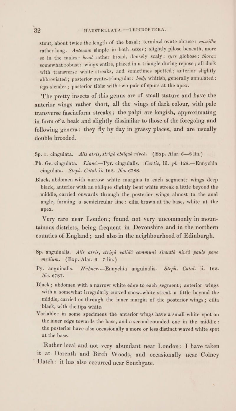 stout, about twice the length of the basal; terminal ovate obtuse: maville rather long. Antenne simple in both sexes ; slightly pilose beneath, more so in the males: head rather broad, densely scaly: eyes globose: thorax somewhat robust: wings entire, placed in a triangle during repose ; all dark with transverse white streaks, and sometimes spotted; anterior slightly abbreviated; posterior ovate-triangular: body whitish, generally annulated : legs slender ; posterior tibia with two pair of spurs at the apex. The pretty insects of this genus are of small stature and have the anterior wings rather short, all the wings of dark colour, with pale transverse fascizeform streaks; the palpi are longish, approximating in form of a beak and slightly dissimilar to those of the foregoing and following genera: they fly by day in grassy places, and are usually double brooded. Sp. 1. cingulata. Alis atris, strigd obliqua nived. (Exp. Alar. 6—8 lin.) Ph. Ge. cingulata. Linné.—Pyr. cingulalis. Curtis, ili. pl. 128.—Ennychia cingulata. Steph. Catal. ii. 162. No. 6788. Black, abdomen with narrow white margins to each segment: wings deep black, anterior with an oblique slightly bent white streak a little beyond the middle, carried onwards through the posterior wings almost to the anal angle, forming a semicircular line: cilia brown at the base, white at the apex. Very rare near London; found not very uncommonly in moun- tainous districts, being frequent in Devonshire and in the northern counties of England; and also in the neighbourhood of Edinburgh. Sp. anguinalis. &lt;Alis atris, strigd valida communi sinuatd nivea paulo pone medium. (Exp. Alar. 6—7 lin.) Py. anguinalis. Hiubner.—Ennychia anguinalis. Steph. Catal. ii. 162. No. 6787. Black ; abdomen with a narrow white edge to each segment; anterior wings with a somewhat irregularly curved snow-white streak a little beyond the middle, carried on through the inner margin of the posterior wings ; cilia black, with the tips white. Variable: in some specimens the anterior wings have a small white spot on the inner edge towards the base, and a second rounded one in the middle: the posterior have also occasionally a more or Jess distinct waved white spot at the base. Rather local and not very abundant near London: I have taken it at Darenth and Birch Woods, and occasionally near Colney Hatch : it has also occurred near Southgate.