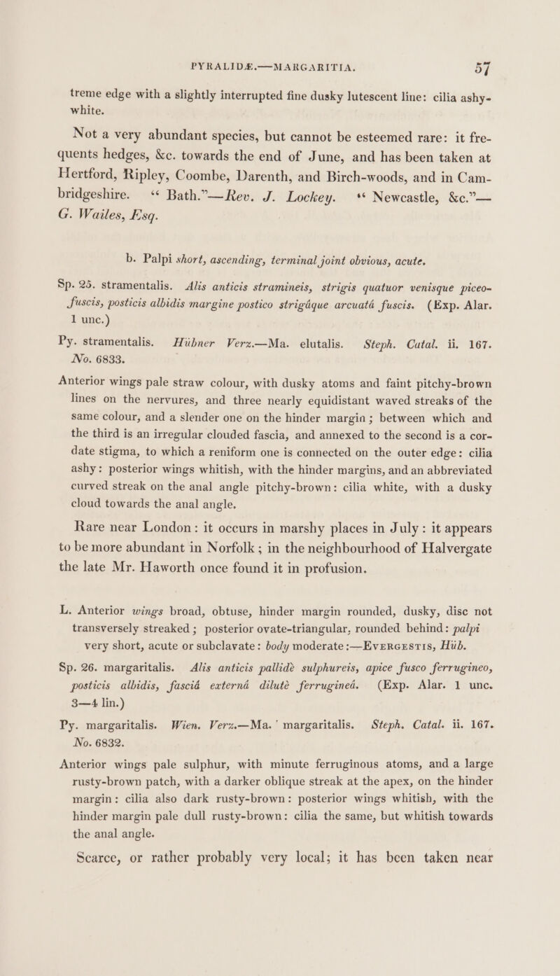 treme edge with a slightly interrupted fine dusky lutescent line: cilia ashy- white. Not a very abundant species, but cannot be esteemed rare: it fre- quents hedges, &amp;c. towards the end of June, and has been taken at Hertford, Ripley, Coombe, Darenth, and Birch-woods, and in Cam- bridgeshire. ‘* Bath..—Rev. J. Lockey. ** Newcastle, &amp;c.”— G. Wailes, Esq. b. Palpi short, ascending, terminal joint obvious, acute. Sp. 25. stramentalis. Alis anticis stramineis, strigis quatuor venisque piceo-= Sfuscis, posticis albidis margine postico strigaque arcuata fuscis. (Exp. Alar. 1 unc.) Py. stramentalis. Hiibner Verz.—Ma. elutalis. Steph. Catal. ii, 167. No. 6833. | Anterior wings pale straw colour, with dusky atoms and faint pitchy-brown lines on the nervures, and three nearly equidistant waved streaks of the same colour, and a slender one on the hinder margin; between which and the third is an irregular clouded fascia, and annexed to the second is a cor- date stigma, to which a reniform one is connected on the outer edge: cilia ashy: posterior wings whitish, with the hinder margins, and an abbreviated curved streak on the anal angle pitchy-brown: cilia white, with a dusky cloud towards the anal angle. Rare near London: it occurs in marshy places in July : it appears to be more abundant in Norfolk ; in the neighbourhood of Halvergate the late Mr. Haworth once found it in profusion. L. Anterior wings broad, obtuse, hinder margin rounded, dusky, disc not transversely streaked ; posterior ovate-triangular, rounded behind: palpi very short, acute or subclavate: body moderate :—Evercestis, Hub. Sp. 26. margaritalis. Alis anticis pallidé sulphureis, apice fusco ferrugineo, posticis albidis, fasciéd externd dilute ferrugined. (Exp. Alar. 1 unc. 3—4 lin.) Py. margaritalis. Wien. Verz.—Ma.' margaritalis. Steph. Catal. ii. 167. No. 6832. Anterior wings pale sulphur, with minute ferruginous atoms, and a large rusty-brown patch, with a darker oblique streak at the apex, on the hinder margin: cilia also dark rusty-brown: posterior wings whitish, with the hinder margin pale dull rusty-brown: cilia the same, but whitish towards the anal angle. Scarce, or rather probably very local; it has been taken near
