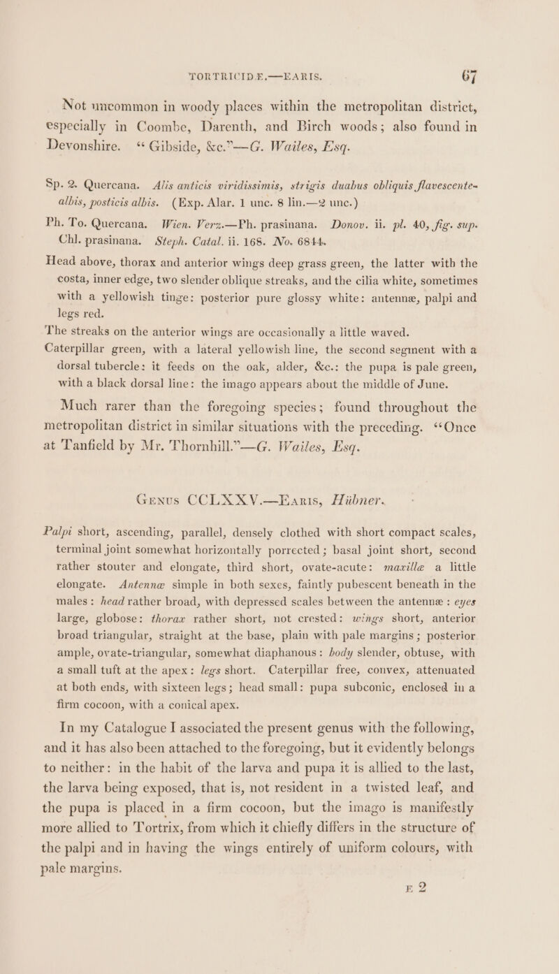 Not uncommon in woody places within the metropolitan district, especially in Coombe, Darenth, and Birch woods; also found in Devonshire. ‘“ Gibside, &amp;c.7-—-G. Waites, Esq. Sp. 2 Quercana. Alis anticis viridissimis, strigis duabus obliquis flavescente- albis, posticis albis. (Exp. Alar. 1 unc. 8 lin.—2 unc.) Ph. To. Quercana. Wien. Verz.—Ph. prasinana. Donov. ii. pl. 40, fig. sup. Chl. prasinana. Steph. Catal. ii. 168. No. 6844. Head above, thorax and anterior wings deep grass green, the latter with the costa, inner edge, two slender oblique streaks, and the cilia white, sometimes with a yellowish tinge: posterior pure glossy white: antenne, palpi and legs red. The streaks on the anterior wings are occasionally a little waved. Caterpillar green, with a lateral yellowish line, the second segment with a dorsal tubercle: it feeds on the oak, alder, &amp;c.: the pupa is pale green, with a black dorsal line: the imago appears about the middle of June. Much rarer than the foregoing species; found throughout the metropolitan district in similar situations with the preceding. “‘Once at Tanfield by Mr. Thornhill.—G. Wailes, Esq. Genus CCLXXV.—Eanis, Hiibner. Palpi short, ascending, parallel, densely clothed with short compact scales, terminal joint somewhat horizontally porrected; basal joint short, second rather stouter and elongate, third short, ovate-acute: mazille a little elongate. Antenne simple in both sexes, faintly pubescent beneath in the males: head rather broad, with depressed scales between the antenne : eyes large, globose: thorax rather short, not crested: wags short, anterior broad triangular, straight at the base, plain with pale margins ; posterior ample, ovate-triangular, somewhat diaphanous: body slender, obtuse, with a small tuft at the apex: legs short. Caterpillar free, convex, attenuated at both ends, with sixteen legs; head small: pupa subconic, enclosed in a firm cocoon, with a conical apex. In my Catalogue I associated the present genus with the following, and it has also been attached to the foregoing, but it evidently belongs to neither: in the habit of the larva and pupa it is allied to the last, the larva being exposed, that is, not resident in a twisted leaf, and the pupa is placed in a firm cocoon, but the imago is manifestly more allied to Tortrix, from which it chiefly differs in the structure of the palpi and in having the wings entirely of uniform colours, with pale margins. E 2