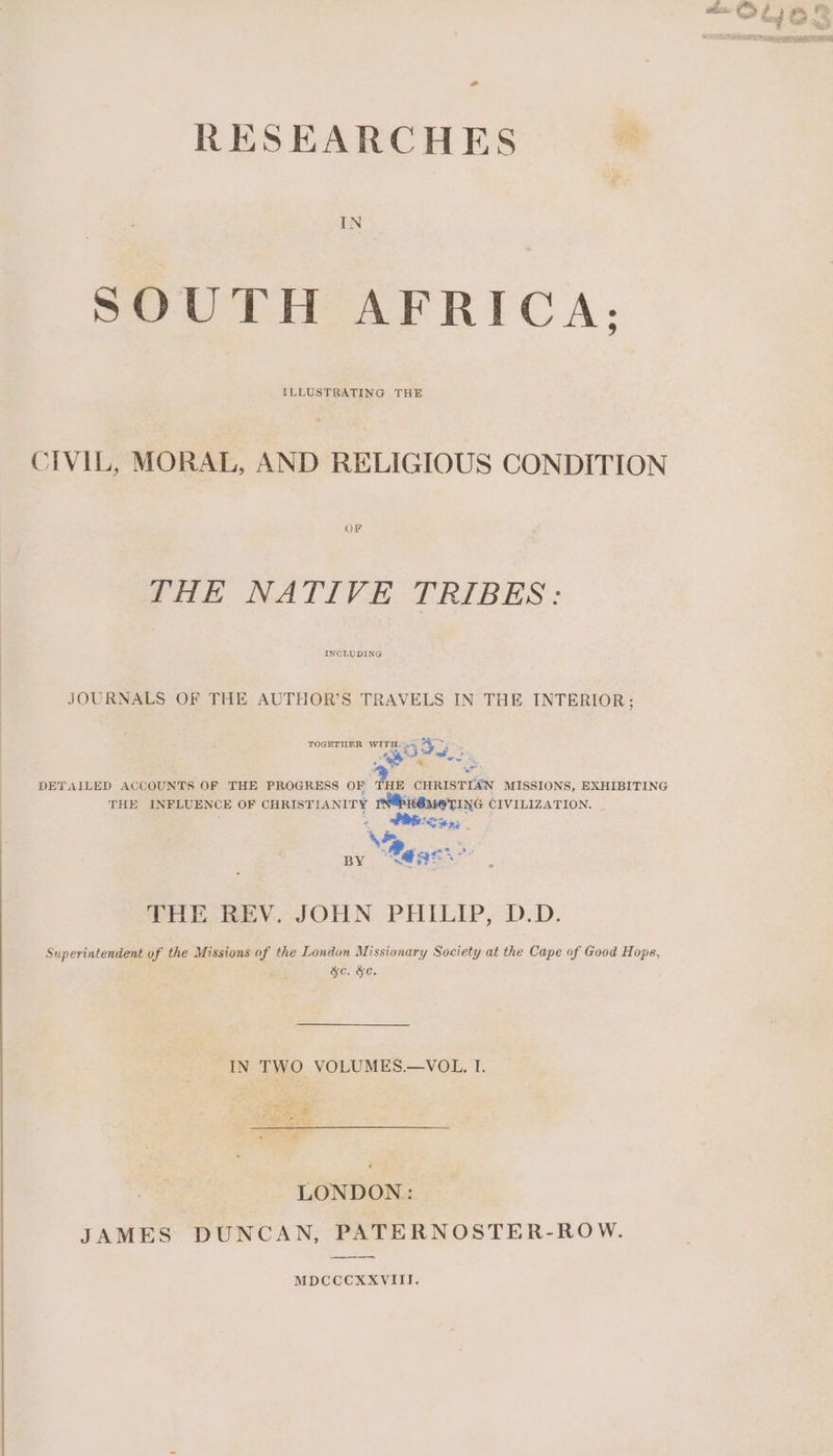 RESEARCHES IN SOUTH AFRICA; ILLUSTRATING THE CIVIL, MORAL, AND RELIGIOUS CONDITION OF THE NATIVE TRIBES: INCLUDING JOURNALS OF THE AUTHOR’S TRAVELS IN THE INTERIOR; ree TOGETHER WITH. 4% 4 Tye Pea <i ~ m7 % - ‘@ DETAILED ACCOUNTS OF THE PROGRESS OF Aue CHRISTIAN MISSIONS, EXHIBITING THE INFLUENCE OF CHRISTIANITY Ri TING CIVILIZATION. 2 Pex; Wee BY “St Pl, Fea SOHN PHILIP, D:D. Superintendent of the Missions of the London Missionary Society at the Cape of Good Hope, ge. &e. IN TWO VOLUMES.—VOL. I. es Re PAC ae leet LONDON: JAMES DUNCAN, PATERNOSTER-ROW. MDCCCXXVIII.