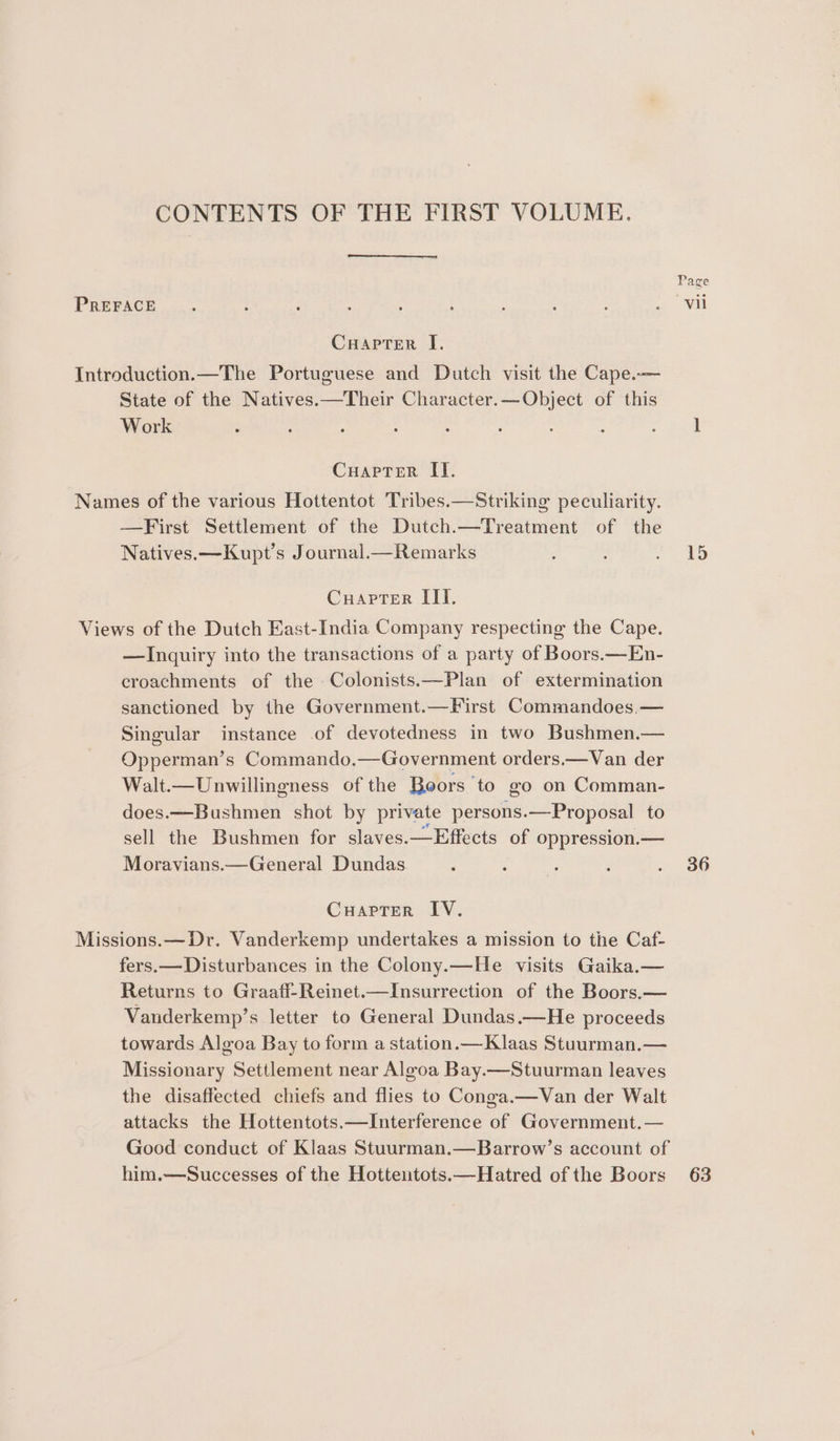 CONTENTS OF THE FIRST VOLUME. PREFACE Cuapter I. Introduction.—The Portuguese and Dutch visit the Cape.— State of the Natives.—Their Character.—Object of this Work Cuapter II. Names of the various Hottentot Tribes.—Striking peculiarity. —First Settlement of the Dutch.—Treatment of the Natives. —Kupt’s Journal.—Remarks Cuapter III. Views of the Dutch East-India Company respecting the Cape. —Inquiry into the transactions of a party of Boors.—En- croachments of the Colonists.—Plan of extermination sanctioned by the Government.—First Commandoes.— Singular instance of devotedness in two Bushmen.— Opperman’s Commando.—Government orders.—Van der Walt.—Unwillingness of the Boors to go on Comman- does.—-Bushmen shot by private persons.—Proposal to sell the Bushmen for slaves.—Effects of oppression.— Moravians.—General Dundas CuarTer IV. Missions.—Dr. Vanderkemp undertakes a mission to the Caf- fers.— Disturbances in the Colony.—He visits Gaika.— Returns to Graaff-Reinet.—Insurrection of the Boors.— Vanderkemp’s letter to General Dundas.—He proceeds towards Algoa Bay to form a station.—Klaas Stuurman.— Missionary Settlement near Aleoa Bay.—Stuurman leaves the disaffected chiefs and flies to Conga.—Van der Walt attacks the Hottentots.—Interference of Government.— Good conduct of Klaas Stuurman.—Barrow’s account of him.—Successes of the Hottentots.—Hatred of the Boors 15 36 63