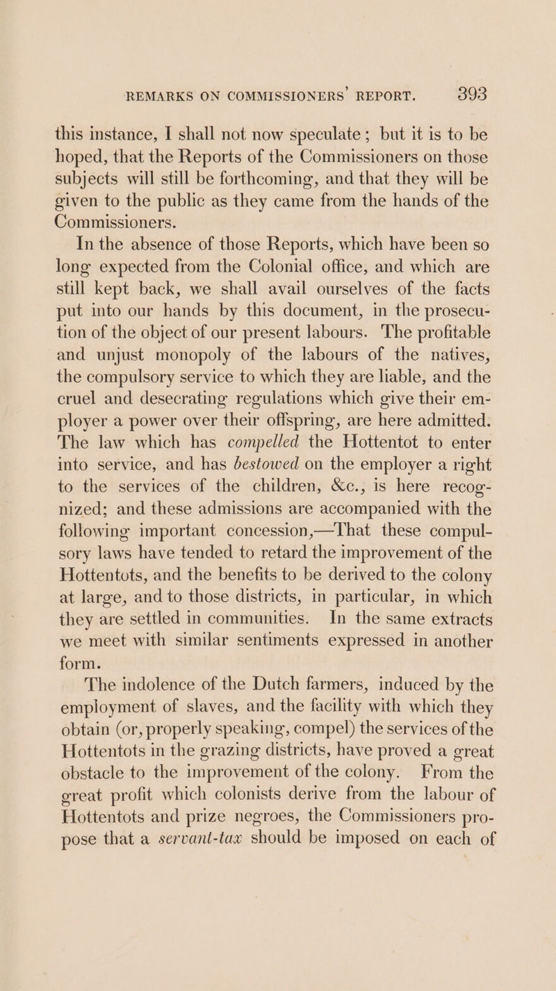 this instance, I shall not now speculate ; but it is to be hoped, that the Reports of the Commissioners on those subjects will still be forthcoming, and that they will be given to the public as they came from the hands of the Commissioners. In the absence of those Reports, which have been so long expected from the Colonial office, and which are still kept back, we shall avail ourselves of the facts put into our hands by this document, in the prosecu- tion of the object of our present labours. The profitable and unjust monopoly of the labours of the natives, the compulsory service to which they are liable, and the cruel and desecrating regulations which give their em- ployer a power over their offspring, are here admitted. The law which has compelled the Hottentot to enter into service, and has destowed on the employer a right to the services of the children, &amp;c., is here recog- nized; and these admissions are accompanied with the following important concession,—That these compul- sory laws have tended to retard the improvement of the Hottentots, and the benefits to be derived to the colony at large, and to those districts, in particular, in which they are settled in communities. In the same extracts we meet with similar sentiments expressed in another form. The indolence of the Dutch farmers, induced by the employment of slaves, and the facility with which they obtain (or, properly speaking, compel) the services of the Hottentots in the grazing districts, have proved a great obstacle to the improvement of the colony. From the great profit which colonists derive from the labour of Hottentots and prize negroes, the Commissioners pro- pose that a servant-tax should be imposed on each of