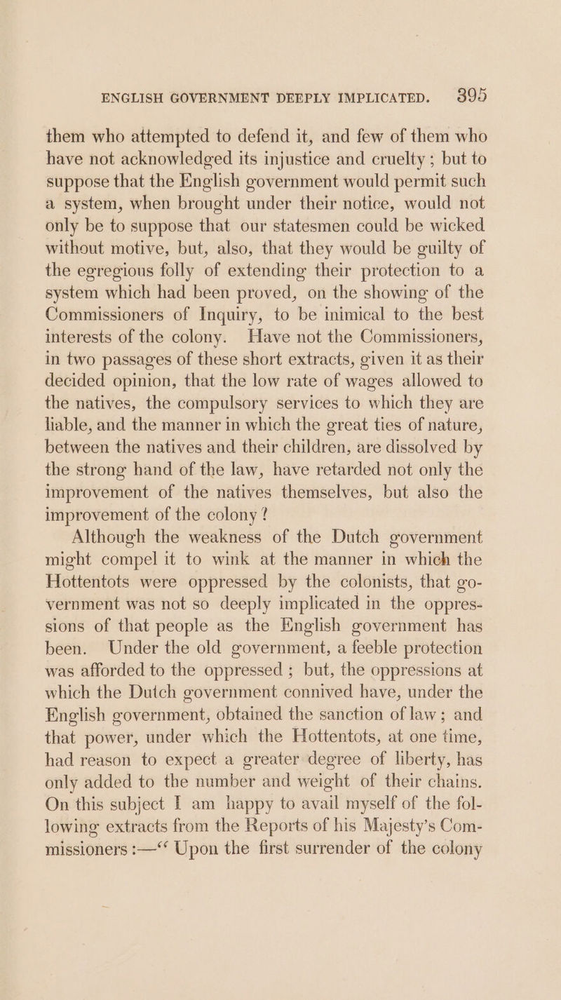 ENGLISH GOVERNMENT DEEPLY IMPLICATED. 399 them who attempted to defend it, and few of them who have not acknowledged its injustice and cruelty ; but to suppose that the English government would permit such a system, when brought under their notice, would not only be to suppose that our statesmen could be wicked without motive, but, also, that they would be guilty of the egregious folly of extending their protection to a system which had been proved, on the showing of the Commissioners of Inquiry, to be inimical to the best interests of the colony. Have not the Commissioners, in two passages of these short extracts, given it as their decided opinion, that the low rate of wages allowed to the natives, the compulsory services to which they are liable, and the manner in which the great ties of nature, between the natives and their children, are dissolved by the strong hand of the law, have retarded not only the improvement of the natives themselves, but also the improvement of the colony ? Although the weakness of the Dutch government might compel it to wink at the manner in which the Hottentots were oppressed by the colonists, that go- vernment was not so deeply implicated in the oppres- sions of that people as the English government has been. Under the old government, a feeble protection was afforded to the oppressed ; but, the oppressions at which the Dutch government connived have, under the English government, obtained the sanction of law; and that power, under which the Hottentots, at one time, had reason to expect a greater degree of liberty, has only added to the number and weight of their chains. On this subject [ am happy to avail myself of the fol- lowing extracts from the Reports of his Majesty’s Com- missioners :—‘* Upon the first surrender of the colony