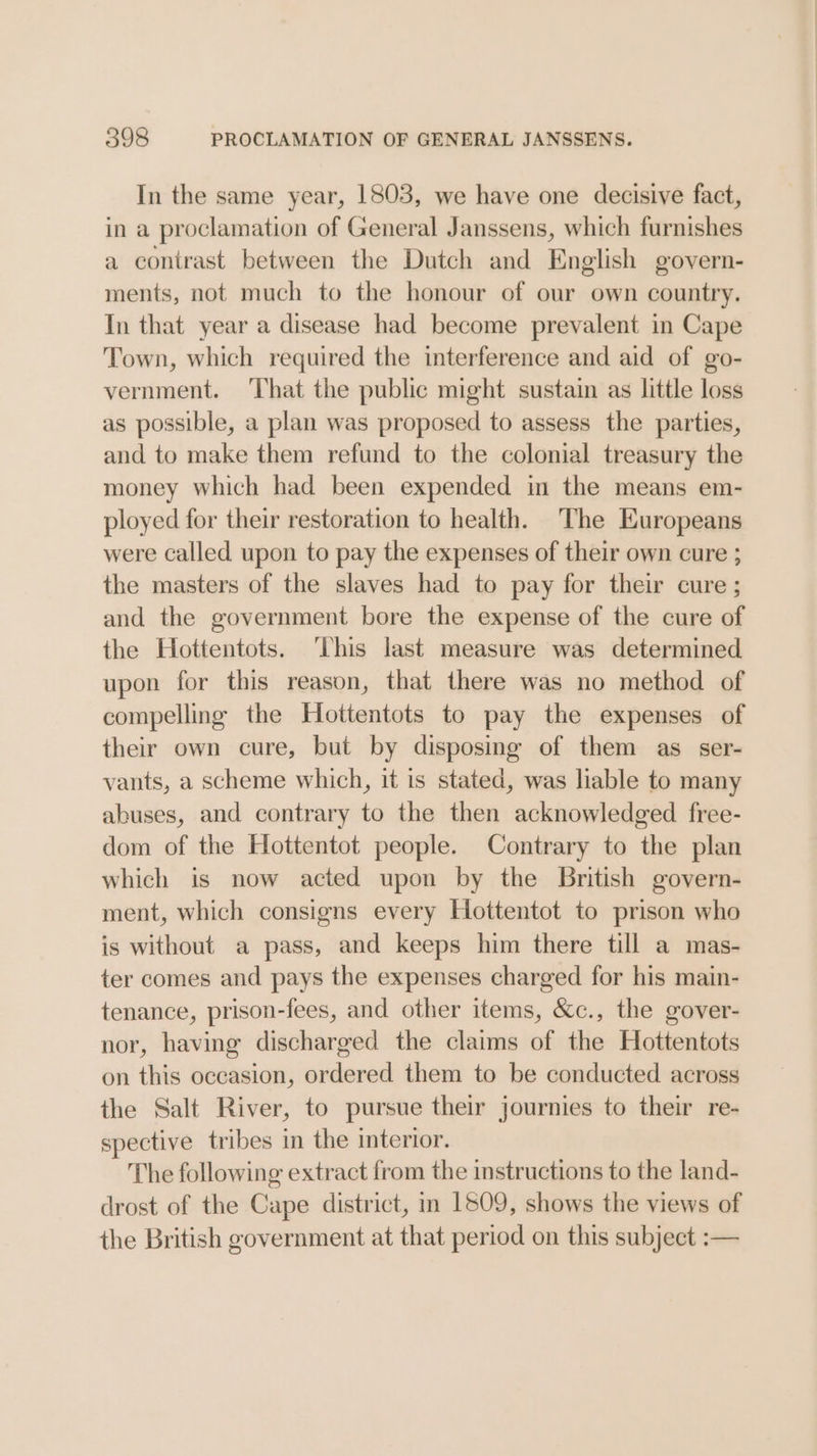 In the same year, 1803, we have one decisive fact, in a proclamation of General Janssens, which furnishes a contrast between the Dutch and English govern- ments, not much to the honour of our own country. In that year a disease had become prevalent in Cape Town, which required the interference and aid of go- vernment. That the public might sustain as little loss as possible, a plan was proposed to assess the parties, and to make them refund to the colonial treasury the money which had been expended in the means em- ployed for their restoration to health. The Europeans were called upon to pay the expenses of their own cure ; the masters of the slaves had to pay for their cure; and the government bore the expense of the cure of the Hottentots. ‘This last measure was determined upon for this reason, that there was no method of compelling the Hoittentots to pay the expenses of their own cure, but by disposing of them as ser- vants, a scheme which, it is stated, was liable to many abuses, and contrary to the then acknowledged free- dom of the Hottentot people. Contrary to the plan which is now acted upon by the British govern- ment, which consigns every Hottentot to prison who is without a pass, and keeps him there till a mas- ter comes and pays the expenses charged for his main- tenance, prison-fees, and other items, &c., the gover- nor, having discharged the claims of the Hottentots on this occasion, ordered them to be conducted across the Salt River, to pursue their journies to their re- spective tribes in the interior. The following extract from the instructions to the land- drost of the Cape district, m 1509, shows the views of the British government at that period on this subject :-—