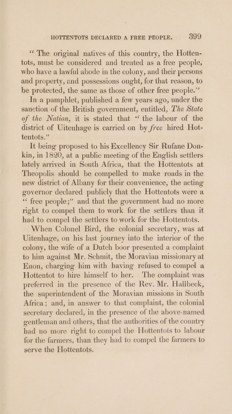 “The original natives of this country, the Hotten-- tots, must be considered and treated as a free people, who have a lawful abode in the colony, and their persons and property, and possessions ought, for that reason, to be protected, the same as those of other free people.”’ In a pamphlet, published a few years ago, under the sanction of the British government, entitled, The State of the Nation, it is stated that ‘‘ the labour of the district of ne piaie: is carried on by free hired Hot- tentots.” It being parpicul to his Excellency Sir Rafane Don- kin, in 1820, at a public meeting of the English settlers ils arrived in South Africa, that the Hottentots at Theopolis should be compelled to make roads in the new district of Albany for their convenience, the acting governor declared publicly that the Hottentots were a ‘“ free people;” and that the government had no more right to compel them to work for the settlers than it had to compel the settlers to work for the Hottentots. When Colonel Bird, the colonial secretary, was at Uitenhage, on his last journey into the interior of the colony, the wife of a Dutch boor presented a complaint to him against Mr. Schmit, the Moravian missionary at Enon, charging him with having refused to compel a Hottentot to hire himself to her. ‘The complaint was preferred in the presence of the Rev. Mr. Hallbeck, the superintendent of the Moravian missions in South Africa; and, in answer to that complaint, the colonial secretary declared, in the presence of the above-named gentleman and others, that the authorities of the country had no more right to compel the Hottentots to labour for the farmers, than they had to compel the farmers to serve the Hottentots.