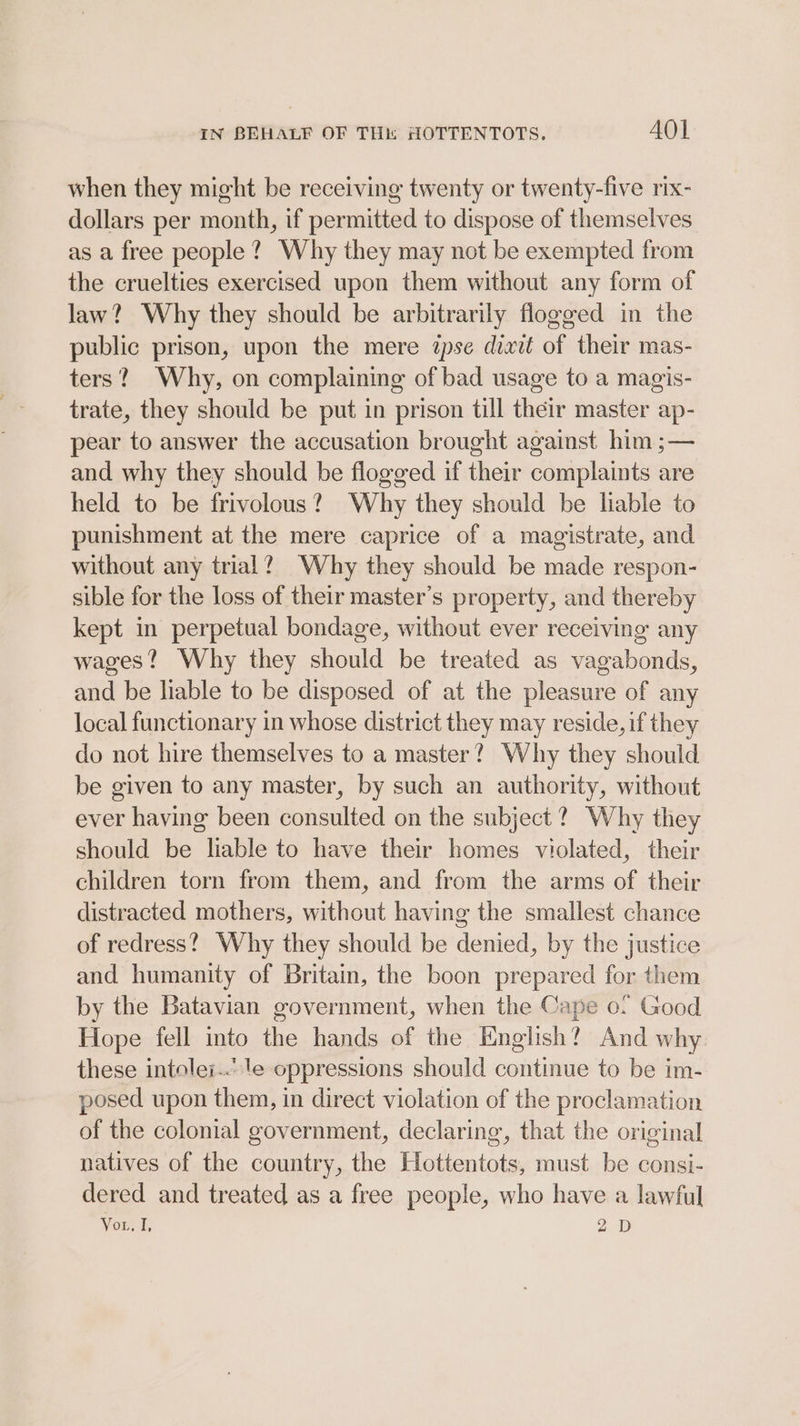 when they might be receiving twenty or twenty-five rix- dollars per month, if permitted to dispose of themselves as a free people? Why they may not be exempted from the cruelties exercised upon them without any form of law? Why they should be arbitrarily flogged in the public prison, upon the mere ipse dixtt of their mas- ters? Why, on complaining of bad usage to a magis- trate, they should be put in prison till their master ap- pear to answer the accusation brought against him ;— and why they should be flogged if their complaints are held to be frivolous? Why they should be liable to punishment at the mere caprice of a magistrate, and without any trial? Why they should be made respon- sible for the loss of their master’s property, and thereby kept in perpetual bondage, without ever receiving any wages? Why they should be treated as vagabonds, and be liable to be disposed of at the pleasure of any local functionary in whose district they may reside, if they do not hire themselves to a master? Why they should be given to any master, by such an authority, without ever having been consulted on the subject ?. Why they should be liable to have their homes violated, their children torn from them, and from the arms of their distracted mothers, without having the smallest chance of redress?) Why they should be denied, by the justice and humanity of Britain, the boon prepared for them by the Batavian government, when the Cape 0. Good Hope fell into the hands of the English? And why these intolei...'e oppressions should continue to be im- posed upon them, in direct violation of the proclamation of the colonial government, declaring, that the original natives of the country, the Hottentots, must be consi- dered and treated as a free people, who have a lawful Vou I; aD