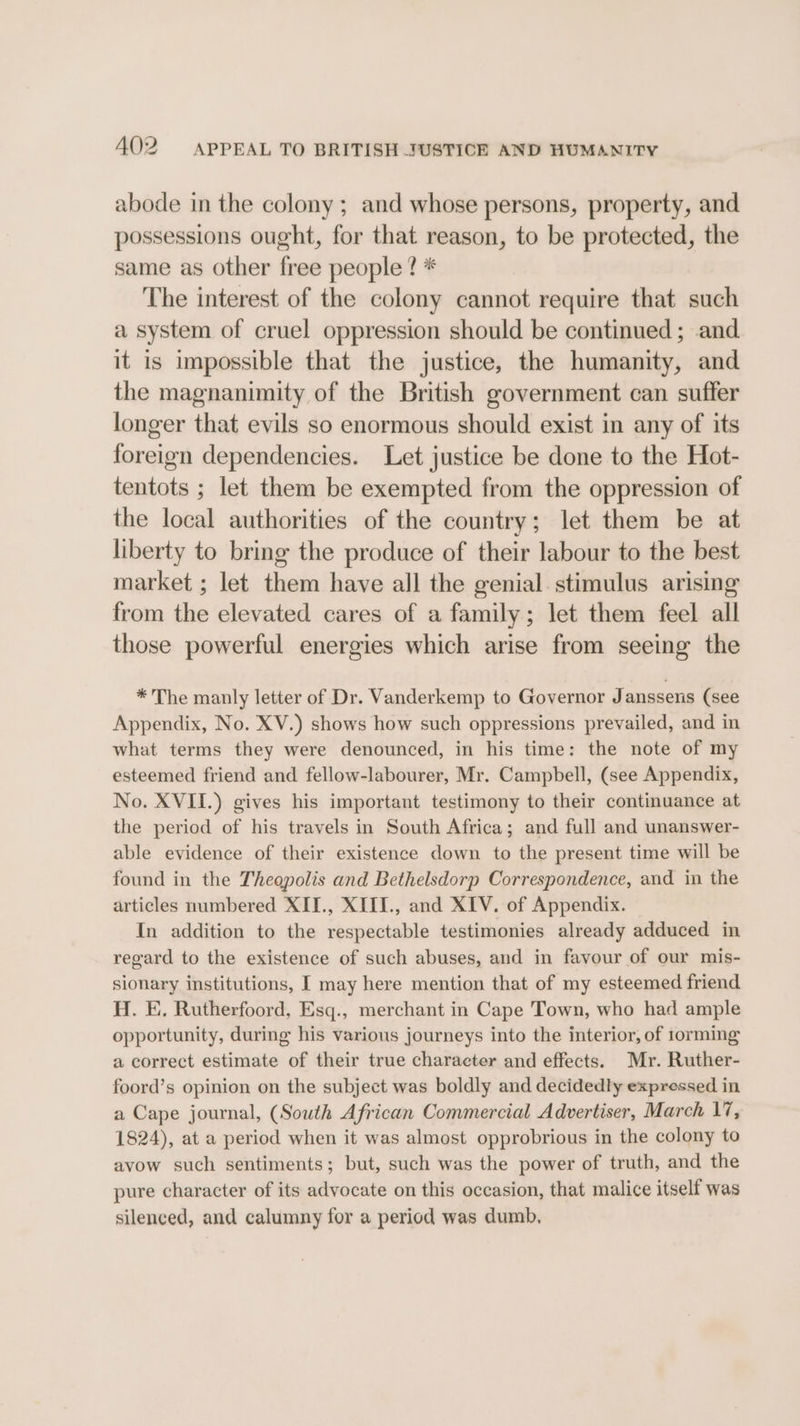 abode in the colony ; and whose persons, property, and possessions ought, for that reason, to be protected, the same as other free people ? * ‘The interest of the colony cannot require that such a system of cruel oppression should be continued ; and it is impossible that the justice, the humanity, and the magnanimity of the British government can suffer longer that evils so enormous should exist in any of its foreign dependencies. Let justice be done to the Hot- tentots ; let them be exempted from the oppression of the local authorities of the country; let them be at liberty to bring the produce of their labour to the best market ; let them have all the genial. stimulus arising from the elevated cares of a family; let them feel all those powerful energies which arise from seeing the * The manly letter of Dr. Vanderkemp to Governor Janssens (see Appendix, No. XV.) shows how such oppressions prevailed, and in what terms they were denounced, in his time: the note of my esteemed friend and fellow-labourer, Mr. Campbell, (see Appendix, No. XVII.) gives his important testimony to their continuance at the period of his travels in South Africa; and full and unanswer- able evidence of their existence down to the present time will be found in the Theopolis and Bethelsdorp Correspondence, and in the articles numbered XII., XIII., and XIV. of Appendix. In addition to the respectable testimonies already adduced in regard to the existence of such abuses, and in favour of our mis- sionary institutions, I may here mention that of my esteemed friend H. E. Rutherfoord, Esq., merchant in Cape Town, who had ample opportunity, during his various journeys into the interior, of torming a correct estimate of their true character and effects. Mr. Ruther- foord’s opinion on the subject was boldly and decidedly expressed in a Cape journal, (South African Commercial Advertiser, March 1%, 1824), at a period when it was almost opprobrious in the colony to avow such sentiments; but, such was the power of truth, and the pure character of its advocate on this occasion, that malice itself was silenced, and calumny for a period was dumb,