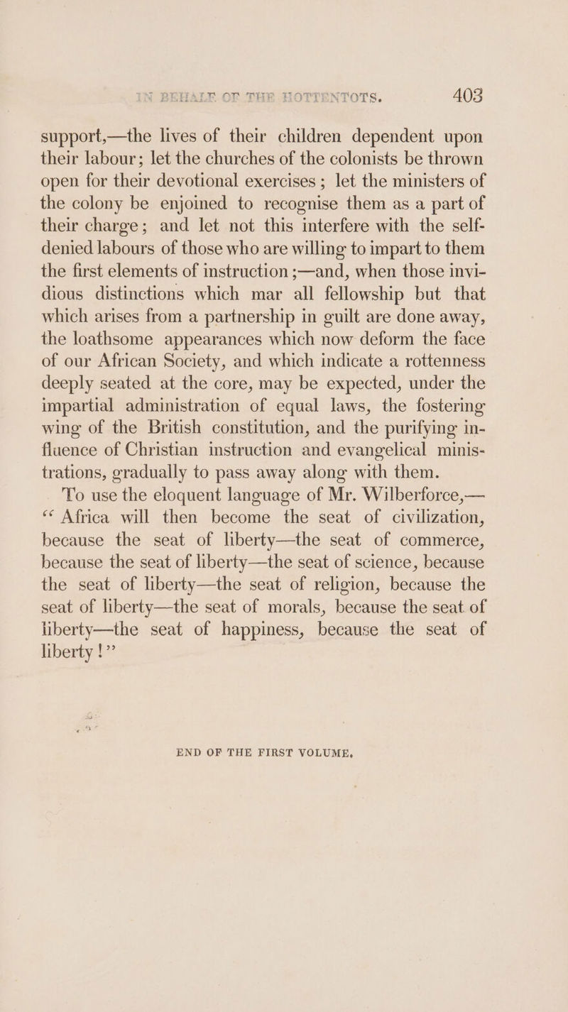support,—the lives of their children dependent upon their labour; let the churches of the colonists be thrown open for their devotional exercises ; let the ministers of the colony be enjoined to recognise them as a part of their charge; and let not this interfere with the self- denied labours of those who are willing to impart to them the first elements of instruction ;—and, when those invi- dious distinctions which mar all fellowship but that which arises from a partnership in guilt are done away, the loathsome appearances which now deform the face of our African Society, and which indicate a rottenness deeply seated at the core, may be expected, under the impartial administration of equal laws, the fostering wing of the British constitution, and the purifying in- fluence of Christian instruction and evangelical minis- trations, gradually to pass away along with them. To use the eloquent language of Mr. Wilberforce,— “* Africa will then become the seat of civilization, because the seat of liberty—the seat of commerce, because the seat of liberty—the seat of science, because the seat of liberty—the seat of religion, because the seat of liberty—the seat of morals, because the seat of liberty—the seat of happiness, because the seat of liberty !” END OF THE FIRST VOLUME,