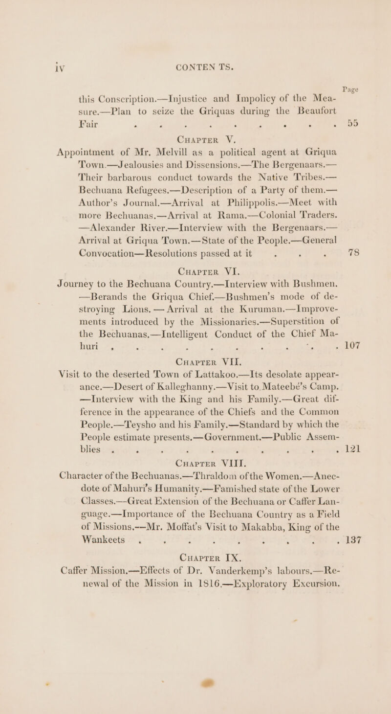 Page this Conscription.—Injustice and Impolicy of the Mea- sure.—Plan to seize the Griquas during the Beaufort Fair al ~ . . e * e CuHapTerR V. Appointment of Mr. Melvill as a political agent at Griqua Town.—Jealousies and Dissensions.—The Bergenaars.— Their barbarous conduct towards the Native Tribes.— Bechuana Refugees.—Description of a Party of them.— Author’s Journal.—Arrival at Philippolis—Meet with more Bechuanas.— Arrival at Rama.—Colonial Traders. —Alexander River.—Interview with the Bergenaars.— Arrival at Griqua Town.—State of the People-—General Convocation—Resolutions passed at it : : ; 78 or Lo | Cuaprer VI. Journey to the Bechuana Country.—Interview with Bushmen. —Berands the Griqua Chief—Bushmen’s mode of de- stroying Lions. — Arrival at the Kuruman.—Improve- ments introduced by the Missionaries.—Superstition of the Bechuanas,—Intelligent Conduct of the Chief Ma- inn , = me | Cuaprer VII. Visit to the deserted Town of Lattakoo.—Its desolate appear- ance.—Desert of Kalleghanny.—Visit to Mateebe’s Camp. —Interview with the King and his Family.—Great dif- ference in the appearance of the Chiefs and the Common People.—Teysho and his Family.—Standard by which the People estimate presents. —Government.—Public Assem- blies: “a ° ; i : , ‘ . sy lzi CuapTer VIII. Character of the Bechuanas.—Thraldom of the Women.—Anec- dote of Mahuri’s Humanity.—Famished state of the Lower Classes.—Great Extension of the Bechuana or Caffer Lan- guage.—Importance of the Bechuana Country as a Field of Missions.-—Mr. Moffat’s Visit to Makabba, King of the Wankeets . ; a : : : wae Cuaptrer IX. Caffer Mission.—Effects of Dr. Vanderkemp’s labours.—Re-_ newal of the Mission in 1816.—Exploratory Excursion,