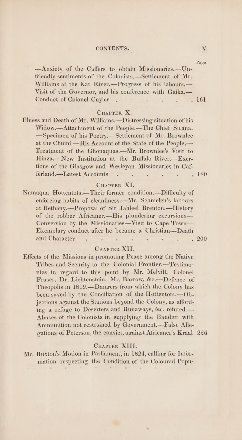 Page —Anxiety of the Caffers to obtain Missionaries.—Un- : friendly sentiments of the Colonists.—Settlement of Mr. Williams at the Kat River.—Progress of his labours.— Visit of the Governor, and his conference with Gaika.— Conduct of Colonel Cuyler . : ; . 161 CHAPTER X. Illness and Death of Mr. Williams.—Distressing situation of his Widow.—Attachment of the People.—The Chief Sicana. —Specimen of his Poetry.—Settlement of Mr. Brownlee at the Chumi.—His Account of the State of the People.— Treatment of the Ghonaquas.—Mr. Brownlee’s Visit to Hinza.—New Institution at the Buffalo River.—Exer- tions of the Glaseow and Wesleyan Missionaries in Caf- ferland.—Latest Accounts. ‘ : ‘ . . 180 Cuaprer XI. Namaqua Hottentots.—Their former condition.—Difficulty of enforcing habits of cleanliness.—Mr. Schmelen’s labours at Bethany.—Proposal of Sir Jahleel Brenton.—History of the robber Africaner.—His plundering excursions— Conversion by the Missionaries—Visit to Cape 'Town— Exemplary conduct after he became a Christian—Death and Character. : . : : . . 200 Cuaprer XII. Effects of the Missions in promoting Peace among the Native Tribes and Security to the Colonial Frontier.—Testimo- nies in regard to this point by Mr. Melvill, Colonel Fraser, Dr. Lichtenstein, Mr. Barrow, &amp;c.—Defence of Theopolis in 1819.—Dangers from which the Colony has been saved by the Conciliation of the Hottentots.—Ob- jections against the Stations beyond the Colony, as afford- ing a refuge to Deserters and Runaways, &amp;c. refuted.— Abuses of the Colonists in supplying the Banditti with Ammunition not restramed by Government.—False Alle- gations of Peterson, the convict, against Africaner’s Kraal 226 Cuapter XIII. Mr. Buxton’s Motion in Parliament, in 1824, calling for Infor- mation respecting the Condition of the Coloured Popu-