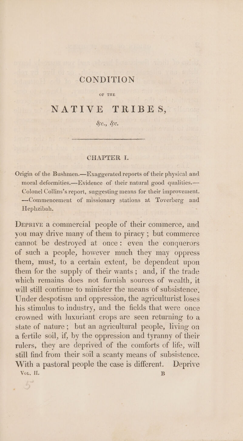 CONDITION OF THE NATIVE TRIBES, Cig Ores CHAPTER I. Origin of the Bushmen.—Exaggerated reports of their physical and moral deformities.—Evidence of their natural good qualities.— Colonel Collins’s report, suggesting means for their improvement. —Commencement of missionary stations at Toverberge and Hephzibah. DeEprive a commercial people of their commerce, and you may drive many of them to piracy ; but commerce cannot be destroyed at once: even the conquerors of such a people, however much they may oppress them, must, to a certain extent, be dependent upon them for the supply of their wants; and, if the trade which remains does not furnish sources of wealth, it will still continue to minister the means of subsistence, Under despotism and oppression, the agriculturist loses his stimulus to industry, and the fields that were once crowned with luxuriant crops are seen returning to a state of nature; but an agricultural people, living on a fertile soil, if, by the oppression and tyranny of their rulers, they are deprived of the comforts of life, will still find from their soil a scanty means of subsistence. With a pastoral people the case is different. Deprive Vou, Il. B