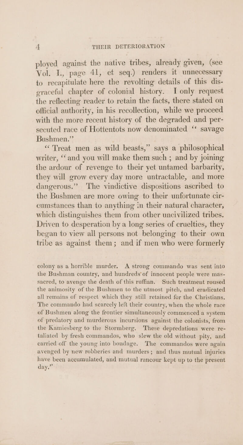 A THEIR DETERIORATION ployed against the native tribes, already given, (see Vol. I., page 41, et seq.) renders it unnecessary to recapitulate here the revolting details of this dis- graceful chapter of colonial history. I only request the reflecting reader to retain the facts, there stated on official authority, in his recollection, while we proceed with the more recent history of the degraded and per- secuted race of Hottentots now denominated ‘* savage Bushmen.” “Treat men as wild beasts,”’ says a philosophical writer, ‘and you will make them such ; and by joining the ardour of revenge to their yet untamed barbarity, they will grow every day more untractable, and more dangerous.” ‘The vindictive dispositions ascribed to the Bushmen are more owing to their unfortunate cir- cumstances than to anything in their natural character, which distinguishes them from other uncivilized tribes. Driven to desperation by a long series of cruelties, they began to view all persons not belonging to their own tribe as against them; and if men who were formerly colony as a horrible murder. A strong commando was sent into the Bushman country, and hundreds‘ of innocent people were mas- sacred, to avenge the death of this ruffan. Such treatment roused the animosity of the Bushmen to the utmost pitch, and eradicated all remains of respect which they still retained for the Christians. The commando had scarcely left their country, when the whole race of Bushmen along the frontier simultaneously commenced a system of predatory and murderous incursions against the colonists, from the Kamiesberg to the Stormberg. 'These depredations were re- taliated by fresh commandos, who slew the old without pity, and carried off the young into bondage. ‘The commandos were again avenged by new robberies and murders; and thus mutual injuries have been accumulated, and mutual rancour kept up to the present day.”