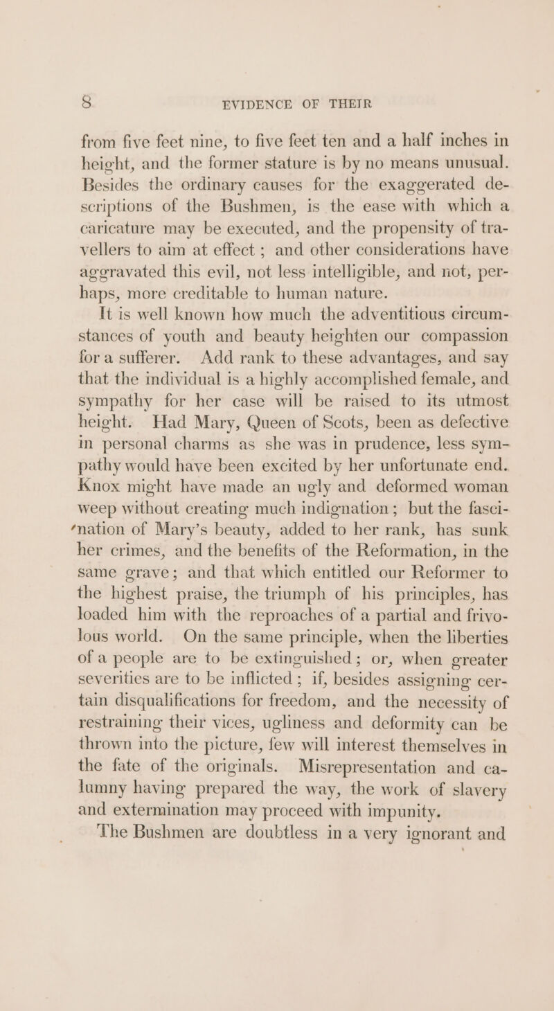 from five feet nine, to five feet ten and a half inches in height, and the former stature is by no means unusual. Besides the ordinary causes for the exaggerated de- scriptions of the Bushmen, is the ease with which a caricature may be executed, and the propensity of tra- vellers to aim at effect ; and other considerations have ageravated this evil, not less intelligible, and not, per- haps, more creditable to human nature. It is well known how much the adventitious circum- stances of youth and beauty heighten our compassion for a sufferer. Add rank to these advantages, and say that the individual is a highly accomplished female, and sympathy for her case will be raised to its utmost height. Had Mary, Queen of Scots, been as defective in personal charms as she was in prudence, less sym- pathy would have been excited by her unfortunate end. Knox might have made an ugly and deformed woman weep without creating much indignation ; but the fasci- ation of Mary’s beauty, added to her rank, has sunk her crimes, and the benefits of the Reformation, in the same grave; and that which entitled our Reformer to the highest praise, the triumph of his principles, has loaded him with the reproaches of a partial and frivo- lous world. On the same principle, when the liberties ofa people are to be extinguished; or, when greater severities are to be inflicted ; if, besides assigning cer- tain disqualifications for freedom, and the necessity of restraining their vices, ugliness and deformity can be thrown into the picture, few will interest themselves in the fate of the originals. Misrepresentation and ca- lumny having prepared the way, the work of slavery and extermination may proceed with impunity. The Bushmen are doubtless in a very ignorant and